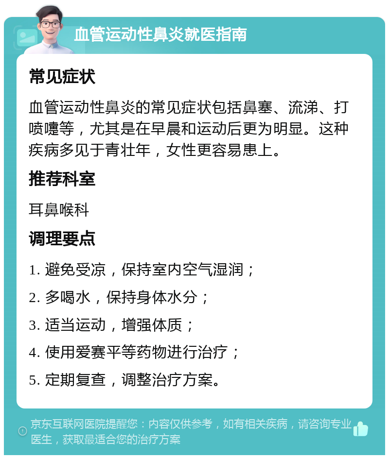 血管运动性鼻炎就医指南 常见症状 血管运动性鼻炎的常见症状包括鼻塞、流涕、打喷嚏等，尤其是在早晨和运动后更为明显。这种疾病多见于青壮年，女性更容易患上。 推荐科室 耳鼻喉科 调理要点 1. 避免受凉，保持室内空气湿润； 2. 多喝水，保持身体水分； 3. 适当运动，增强体质； 4. 使用爱赛平等药物进行治疗； 5. 定期复查，调整治疗方案。