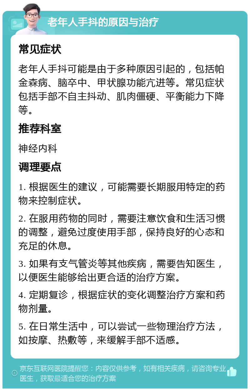 老年人手抖的原因与治疗 常见症状 老年人手抖可能是由于多种原因引起的，包括帕金森病、脑卒中、甲状腺功能亢进等。常见症状包括手部不自主抖动、肌肉僵硬、平衡能力下降等。 推荐科室 神经内科 调理要点 1. 根据医生的建议，可能需要长期服用特定的药物来控制症状。 2. 在服用药物的同时，需要注意饮食和生活习惯的调整，避免过度使用手部，保持良好的心态和充足的休息。 3. 如果有支气管炎等其他疾病，需要告知医生，以便医生能够给出更合适的治疗方案。 4. 定期复诊，根据症状的变化调整治疗方案和药物剂量。 5. 在日常生活中，可以尝试一些物理治疗方法，如按摩、热敷等，来缓解手部不适感。