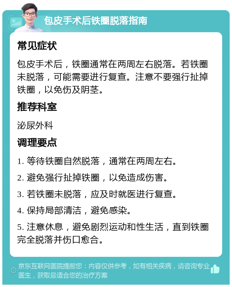 包皮手术后铁圈脱落指南 常见症状 包皮手术后，铁圈通常在两周左右脱落。若铁圈未脱落，可能需要进行复查。注意不要强行扯掉铁圈，以免伤及阴茎。 推荐科室 泌尿外科 调理要点 1. 等待铁圈自然脱落，通常在两周左右。 2. 避免强行扯掉铁圈，以免造成伤害。 3. 若铁圈未脱落，应及时就医进行复查。 4. 保持局部清洁，避免感染。 5. 注意休息，避免剧烈运动和性生活，直到铁圈完全脱落并伤口愈合。