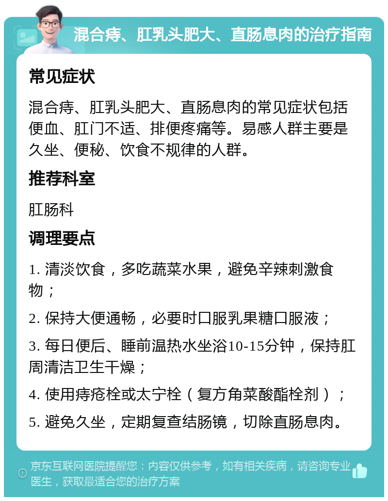 混合痔、肛乳头肥大、直肠息肉的治疗指南 常见症状 混合痔、肛乳头肥大、直肠息肉的常见症状包括便血、肛门不适、排便疼痛等。易感人群主要是久坐、便秘、饮食不规律的人群。 推荐科室 肛肠科 调理要点 1. 清淡饮食，多吃蔬菜水果，避免辛辣刺激食物； 2. 保持大便通畅，必要时口服乳果糖口服液； 3. 每日便后、睡前温热水坐浴10-15分钟，保持肛周清洁卫生干燥； 4. 使用痔疮栓或太宁栓（复方角菜酸酯栓剂）； 5. 避免久坐，定期复查结肠镜，切除直肠息肉。