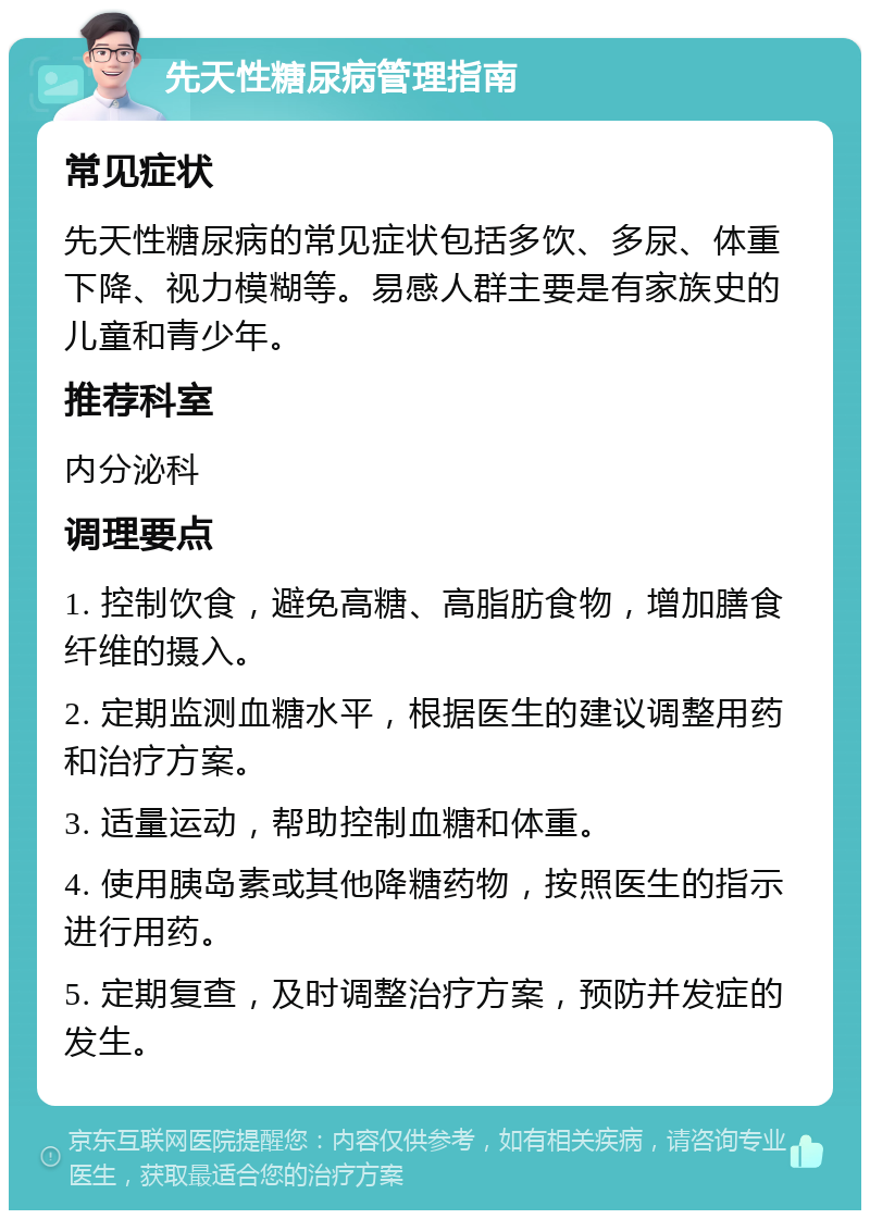 先天性糖尿病管理指南 常见症状 先天性糖尿病的常见症状包括多饮、多尿、体重下降、视力模糊等。易感人群主要是有家族史的儿童和青少年。 推荐科室 内分泌科 调理要点 1. 控制饮食，避免高糖、高脂肪食物，增加膳食纤维的摄入。 2. 定期监测血糖水平，根据医生的建议调整用药和治疗方案。 3. 适量运动，帮助控制血糖和体重。 4. 使用胰岛素或其他降糖药物，按照医生的指示进行用药。 5. 定期复查，及时调整治疗方案，预防并发症的发生。