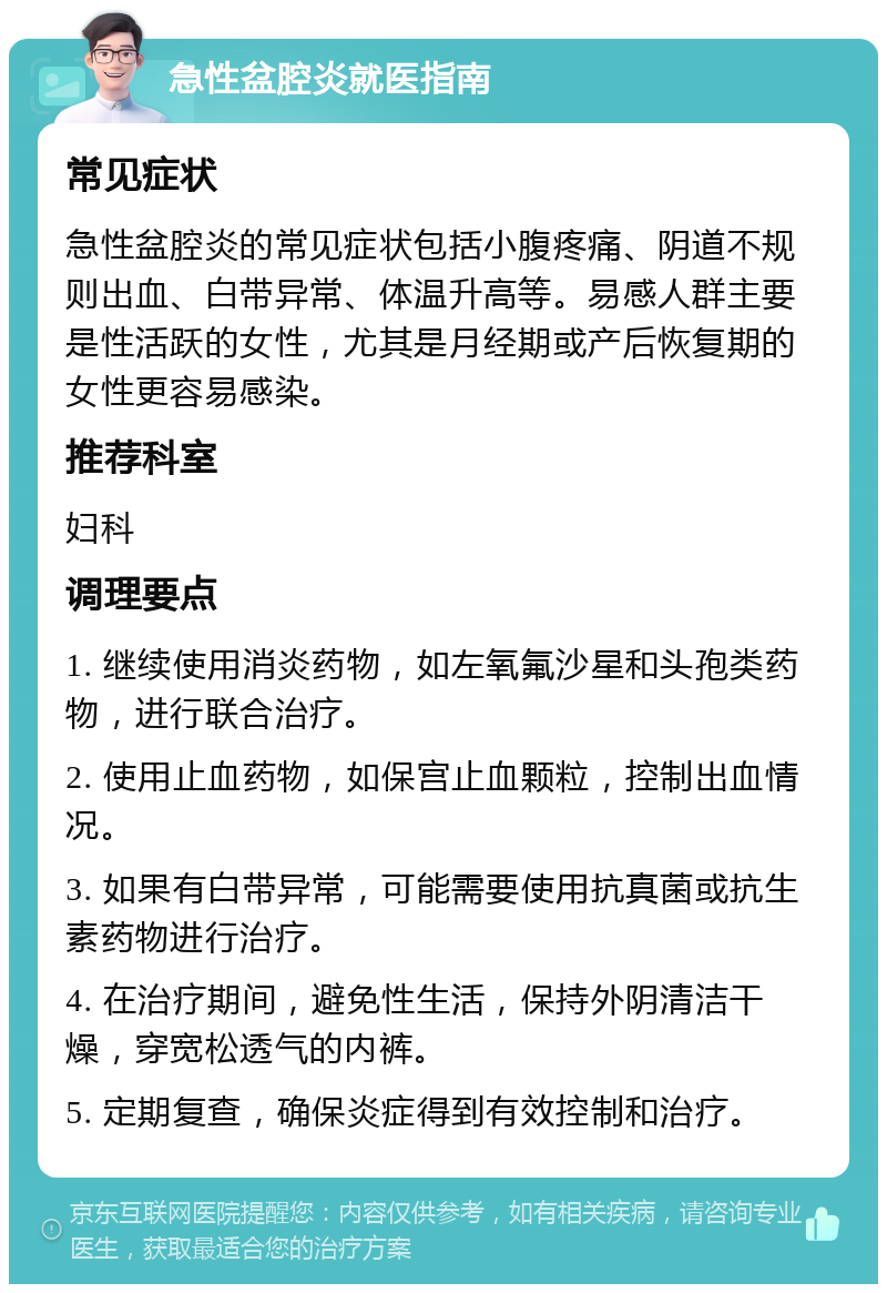 急性盆腔炎就医指南 常见症状 急性盆腔炎的常见症状包括小腹疼痛、阴道不规则出血、白带异常、体温升高等。易感人群主要是性活跃的女性，尤其是月经期或产后恢复期的女性更容易感染。 推荐科室 妇科 调理要点 1. 继续使用消炎药物，如左氧氟沙星和头孢类药物，进行联合治疗。 2. 使用止血药物，如保宫止血颗粒，控制出血情况。 3. 如果有白带异常，可能需要使用抗真菌或抗生素药物进行治疗。 4. 在治疗期间，避免性生活，保持外阴清洁干燥，穿宽松透气的内裤。 5. 定期复查，确保炎症得到有效控制和治疗。