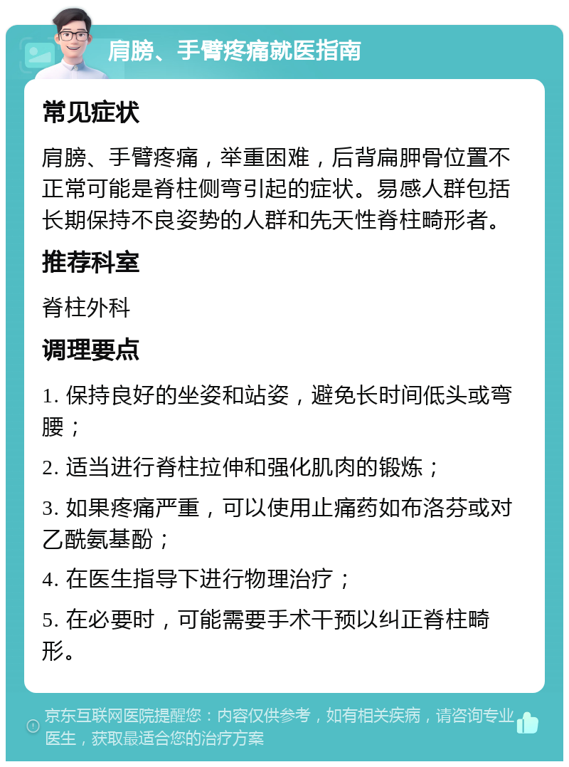 肩膀、手臂疼痛就医指南 常见症状 肩膀、手臂疼痛，举重困难，后背扁胛骨位置不正常可能是脊柱侧弯引起的症状。易感人群包括长期保持不良姿势的人群和先天性脊柱畸形者。 推荐科室 脊柱外科 调理要点 1. 保持良好的坐姿和站姿，避免长时间低头或弯腰； 2. 适当进行脊柱拉伸和强化肌肉的锻炼； 3. 如果疼痛严重，可以使用止痛药如布洛芬或对乙酰氨基酚； 4. 在医生指导下进行物理治疗； 5. 在必要时，可能需要手术干预以纠正脊柱畸形。