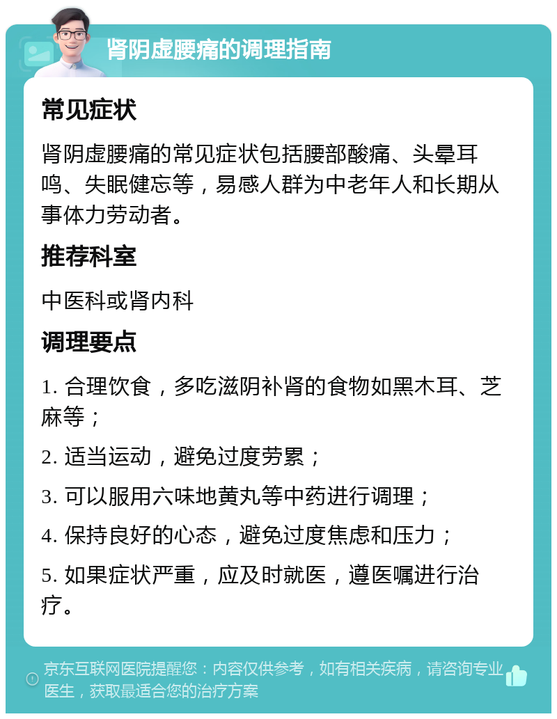 肾阴虚腰痛的调理指南 常见症状 肾阴虚腰痛的常见症状包括腰部酸痛、头晕耳鸣、失眠健忘等，易感人群为中老年人和长期从事体力劳动者。 推荐科室 中医科或肾内科 调理要点 1. 合理饮食，多吃滋阴补肾的食物如黑木耳、芝麻等； 2. 适当运动，避免过度劳累； 3. 可以服用六味地黄丸等中药进行调理； 4. 保持良好的心态，避免过度焦虑和压力； 5. 如果症状严重，应及时就医，遵医嘱进行治疗。