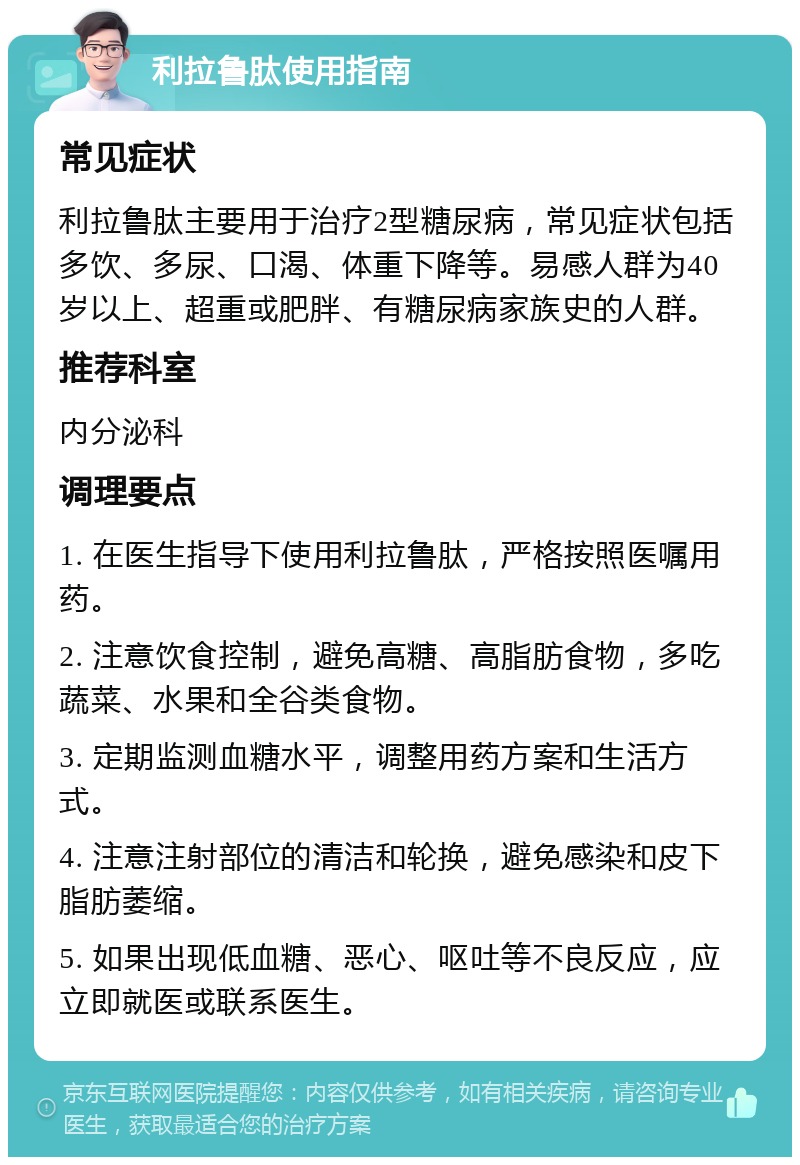 利拉鲁肽使用指南 常见症状 利拉鲁肽主要用于治疗2型糖尿病，常见症状包括多饮、多尿、口渴、体重下降等。易感人群为40岁以上、超重或肥胖、有糖尿病家族史的人群。 推荐科室 内分泌科 调理要点 1. 在医生指导下使用利拉鲁肽，严格按照医嘱用药。 2. 注意饮食控制，避免高糖、高脂肪食物，多吃蔬菜、水果和全谷类食物。 3. 定期监测血糖水平，调整用药方案和生活方式。 4. 注意注射部位的清洁和轮换，避免感染和皮下脂肪萎缩。 5. 如果出现低血糖、恶心、呕吐等不良反应，应立即就医或联系医生。