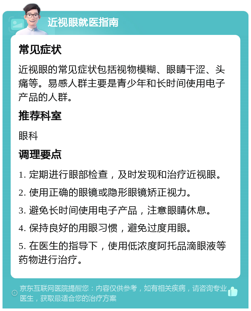 近视眼就医指南 常见症状 近视眼的常见症状包括视物模糊、眼睛干涩、头痛等。易感人群主要是青少年和长时间使用电子产品的人群。 推荐科室 眼科 调理要点 1. 定期进行眼部检查，及时发现和治疗近视眼。 2. 使用正确的眼镜或隐形眼镜矫正视力。 3. 避免长时间使用电子产品，注意眼睛休息。 4. 保持良好的用眼习惯，避免过度用眼。 5. 在医生的指导下，使用低浓度阿托品滴眼液等药物进行治疗。