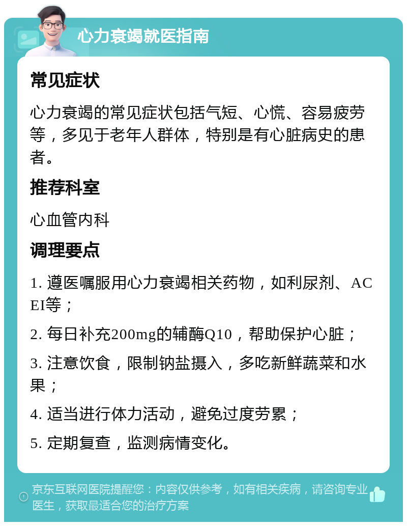 心力衰竭就医指南 常见症状 心力衰竭的常见症状包括气短、心慌、容易疲劳等，多见于老年人群体，特别是有心脏病史的患者。 推荐科室 心血管内科 调理要点 1. 遵医嘱服用心力衰竭相关药物，如利尿剂、ACEI等； 2. 每日补充200mg的辅酶Q10，帮助保护心脏； 3. 注意饮食，限制钠盐摄入，多吃新鲜蔬菜和水果； 4. 适当进行体力活动，避免过度劳累； 5. 定期复查，监测病情变化。