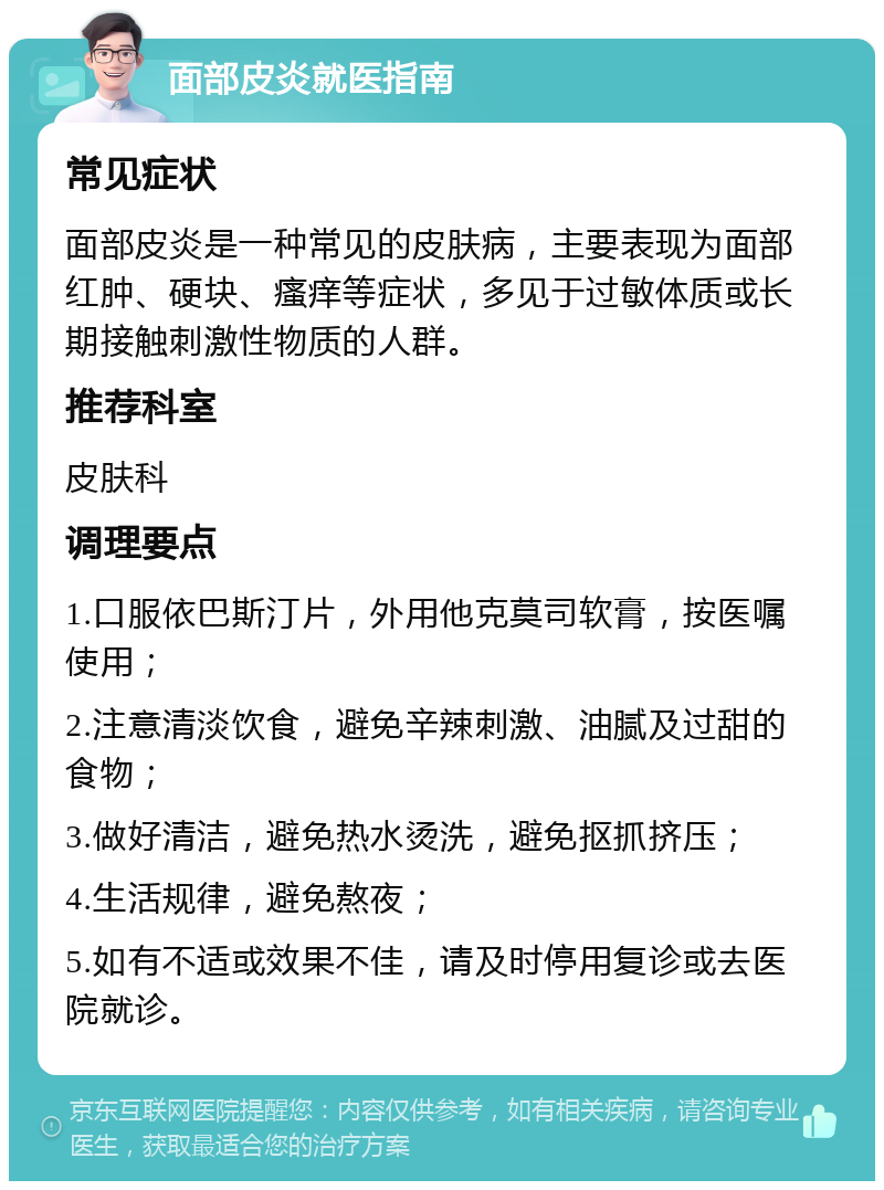 面部皮炎就医指南 常见症状 面部皮炎是一种常见的皮肤病，主要表现为面部红肿、硬块、瘙痒等症状，多见于过敏体质或长期接触刺激性物质的人群。 推荐科室 皮肤科 调理要点 1.口服依巴斯汀片，外用他克莫司软膏，按医嘱使用； 2.注意清淡饮食，避免辛辣刺激、油腻及过甜的食物； 3.做好清洁，避免热水烫洗，避免抠抓挤压； 4.生活规律，避免熬夜； 5.如有不适或效果不佳，请及时停用复诊或去医院就诊。