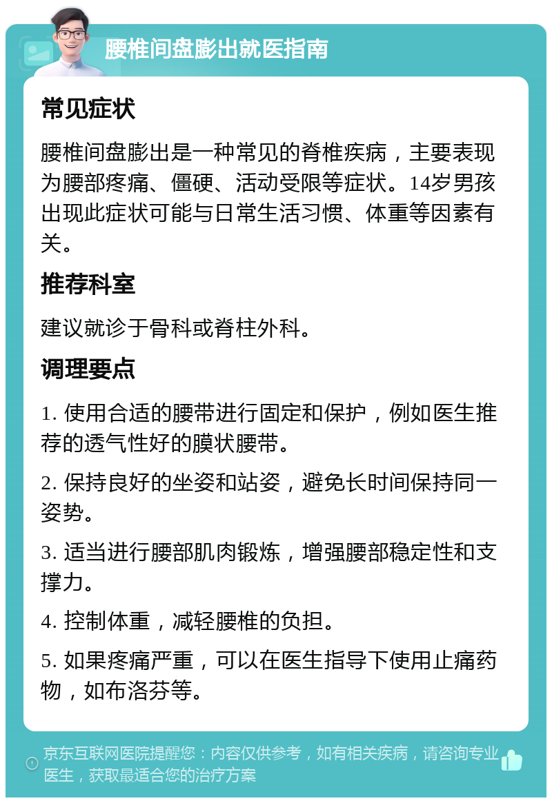 腰椎间盘膨出就医指南 常见症状 腰椎间盘膨出是一种常见的脊椎疾病，主要表现为腰部疼痛、僵硬、活动受限等症状。14岁男孩出现此症状可能与日常生活习惯、体重等因素有关。 推荐科室 建议就诊于骨科或脊柱外科。 调理要点 1. 使用合适的腰带进行固定和保护，例如医生推荐的透气性好的膜状腰带。 2. 保持良好的坐姿和站姿，避免长时间保持同一姿势。 3. 适当进行腰部肌肉锻炼，增强腰部稳定性和支撑力。 4. 控制体重，减轻腰椎的负担。 5. 如果疼痛严重，可以在医生指导下使用止痛药物，如布洛芬等。