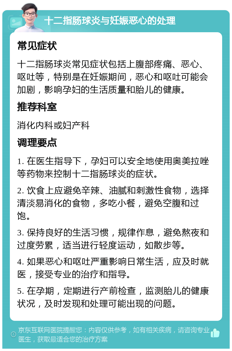 十二指肠球炎与妊娠恶心的处理 常见症状 十二指肠球炎常见症状包括上腹部疼痛、恶心、呕吐等，特别是在妊娠期间，恶心和呕吐可能会加剧，影响孕妇的生活质量和胎儿的健康。 推荐科室 消化内科或妇产科 调理要点 1. 在医生指导下，孕妇可以安全地使用奥美拉唑等药物来控制十二指肠球炎的症状。 2. 饮食上应避免辛辣、油腻和刺激性食物，选择清淡易消化的食物，多吃小餐，避免空腹和过饱。 3. 保持良好的生活习惯，规律作息，避免熬夜和过度劳累，适当进行轻度运动，如散步等。 4. 如果恶心和呕吐严重影响日常生活，应及时就医，接受专业的治疗和指导。 5. 在孕期，定期进行产前检查，监测胎儿的健康状况，及时发现和处理可能出现的问题。