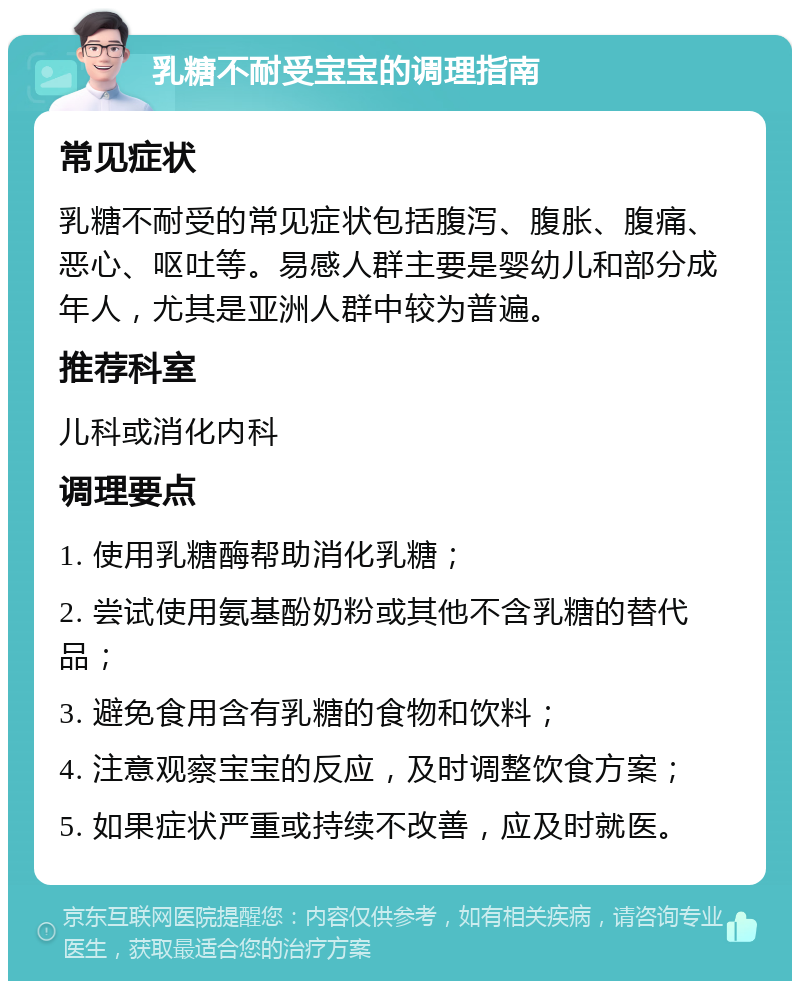 乳糖不耐受宝宝的调理指南 常见症状 乳糖不耐受的常见症状包括腹泻、腹胀、腹痛、恶心、呕吐等。易感人群主要是婴幼儿和部分成年人，尤其是亚洲人群中较为普遍。 推荐科室 儿科或消化内科 调理要点 1. 使用乳糖酶帮助消化乳糖； 2. 尝试使用氨基酚奶粉或其他不含乳糖的替代品； 3. 避免食用含有乳糖的食物和饮料； 4. 注意观察宝宝的反应，及时调整饮食方案； 5. 如果症状严重或持续不改善，应及时就医。