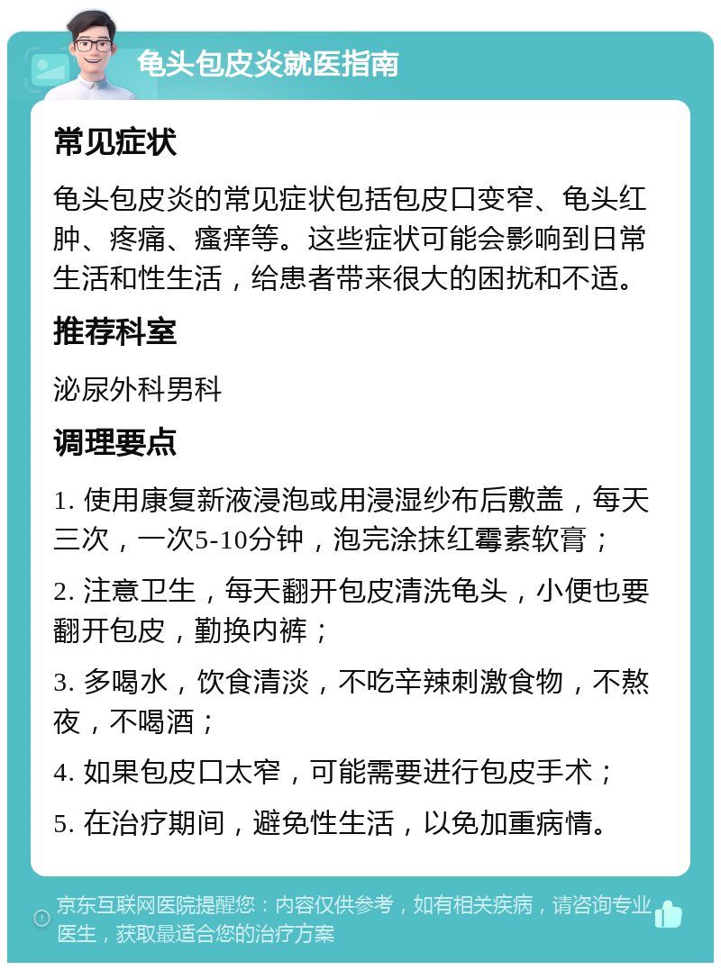 龟头包皮炎就医指南 常见症状 龟头包皮炎的常见症状包括包皮口变窄、龟头红肿、疼痛、瘙痒等。这些症状可能会影响到日常生活和性生活，给患者带来很大的困扰和不适。 推荐科室 泌尿外科男科 调理要点 1. 使用康复新液浸泡或用浸湿纱布后敷盖，每天三次，一次5-10分钟，泡完涂抹红霉素软膏； 2. 注意卫生，每天翻开包皮清洗龟头，小便也要翻开包皮，勤换内裤； 3. 多喝水，饮食清淡，不吃辛辣刺激食物，不熬夜，不喝酒； 4. 如果包皮口太窄，可能需要进行包皮手术； 5. 在治疗期间，避免性生活，以免加重病情。