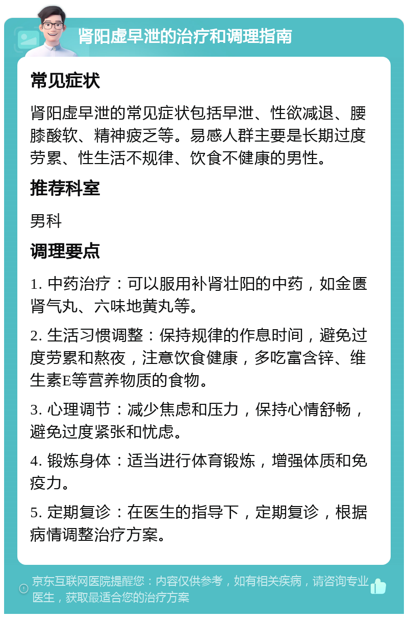 肾阳虚早泄的治疗和调理指南 常见症状 肾阳虚早泄的常见症状包括早泄、性欲减退、腰膝酸软、精神疲乏等。易感人群主要是长期过度劳累、性生活不规律、饮食不健康的男性。 推荐科室 男科 调理要点 1. 中药治疗：可以服用补肾壮阳的中药，如金匮肾气丸、六味地黄丸等。 2. 生活习惯调整：保持规律的作息时间，避免过度劳累和熬夜，注意饮食健康，多吃富含锌、维生素E等营养物质的食物。 3. 心理调节：减少焦虑和压力，保持心情舒畅，避免过度紧张和忧虑。 4. 锻炼身体：适当进行体育锻炼，增强体质和免疫力。 5. 定期复诊：在医生的指导下，定期复诊，根据病情调整治疗方案。