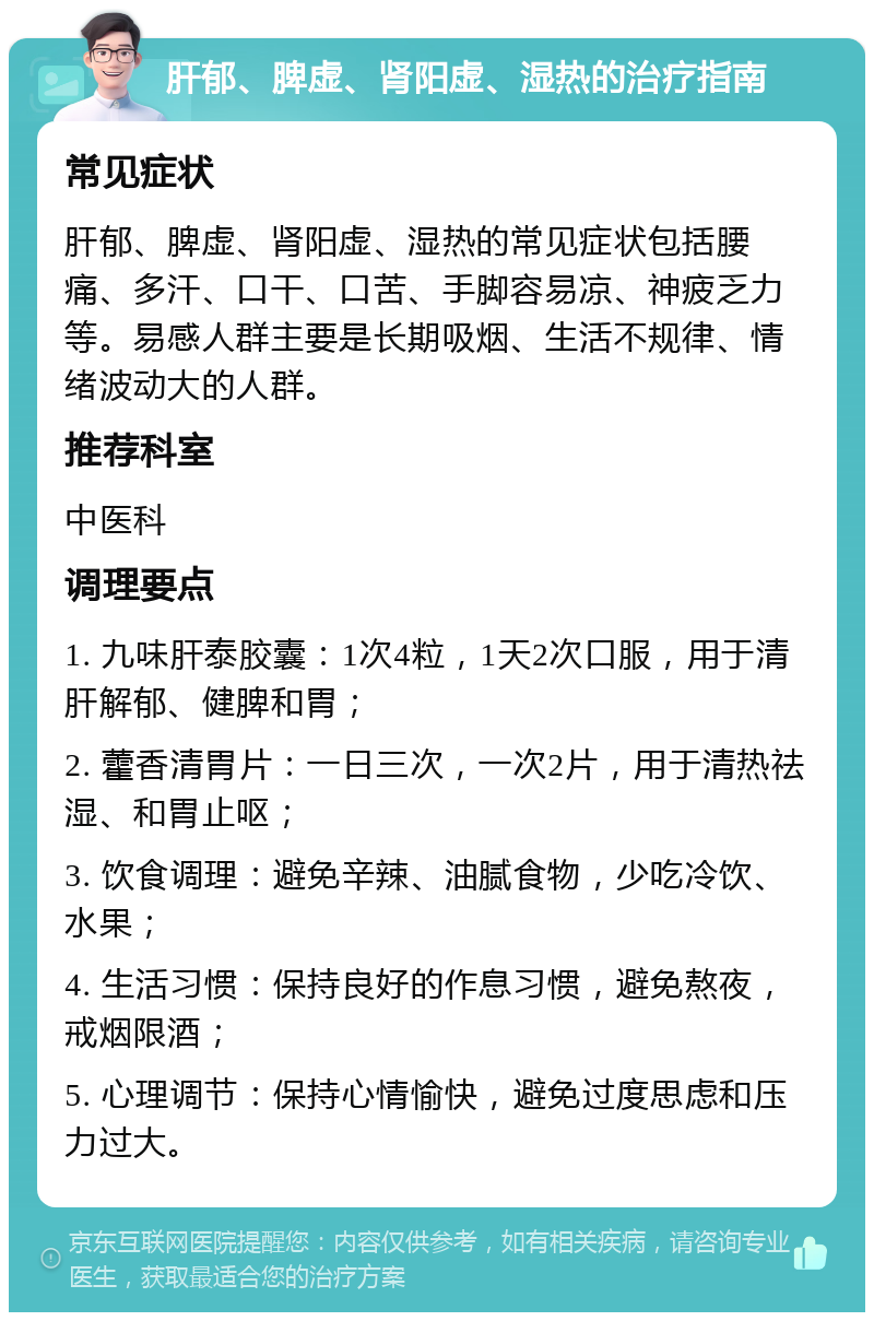 肝郁、脾虚、肾阳虚、湿热的治疗指南 常见症状 肝郁、脾虚、肾阳虚、湿热的常见症状包括腰痛、多汗、口干、口苦、手脚容易凉、神疲乏力等。易感人群主要是长期吸烟、生活不规律、情绪波动大的人群。 推荐科室 中医科 调理要点 1. 九味肝泰胶囊：1次4粒，1天2次口服，用于清肝解郁、健脾和胃； 2. 藿香清胃片：一日三次，一次2片，用于清热祛湿、和胃止呕； 3. 饮食调理：避免辛辣、油腻食物，少吃冷饮、水果； 4. 生活习惯：保持良好的作息习惯，避免熬夜，戒烟限酒； 5. 心理调节：保持心情愉快，避免过度思虑和压力过大。