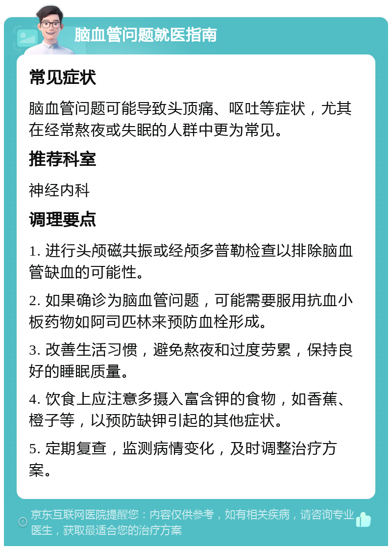 脑血管问题就医指南 常见症状 脑血管问题可能导致头顶痛、呕吐等症状，尤其在经常熬夜或失眠的人群中更为常见。 推荐科室 神经内科 调理要点 1. 进行头颅磁共振或经颅多普勒检查以排除脑血管缺血的可能性。 2. 如果确诊为脑血管问题，可能需要服用抗血小板药物如阿司匹林来预防血栓形成。 3. 改善生活习惯，避免熬夜和过度劳累，保持良好的睡眠质量。 4. 饮食上应注意多摄入富含钾的食物，如香蕉、橙子等，以预防缺钾引起的其他症状。 5. 定期复查，监测病情变化，及时调整治疗方案。