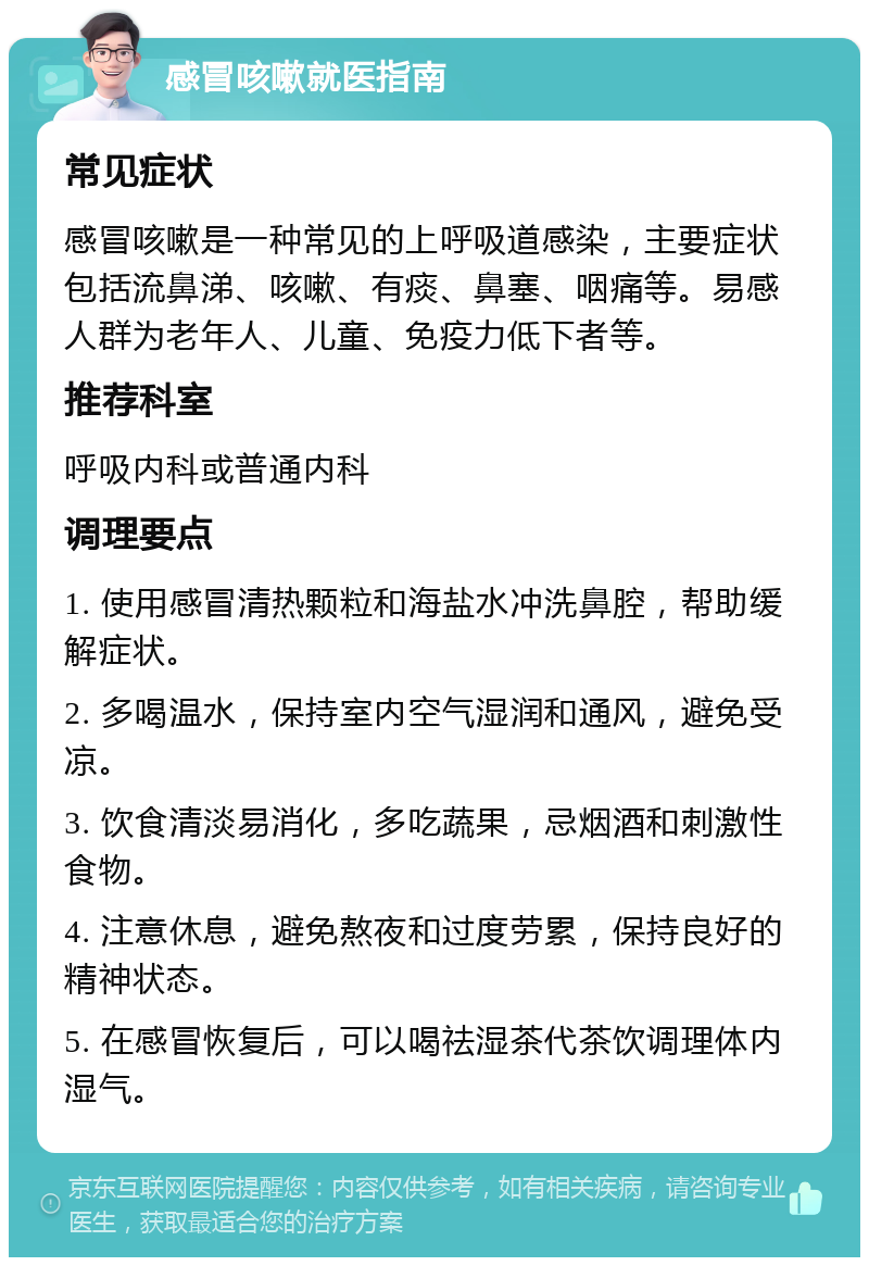 感冒咳嗽就医指南 常见症状 感冒咳嗽是一种常见的上呼吸道感染，主要症状包括流鼻涕、咳嗽、有痰、鼻塞、咽痛等。易感人群为老年人、儿童、免疫力低下者等。 推荐科室 呼吸内科或普通内科 调理要点 1. 使用感冒清热颗粒和海盐水冲洗鼻腔，帮助缓解症状。 2. 多喝温水，保持室内空气湿润和通风，避免受凉。 3. 饮食清淡易消化，多吃蔬果，忌烟酒和刺激性食物。 4. 注意休息，避免熬夜和过度劳累，保持良好的精神状态。 5. 在感冒恢复后，可以喝祛湿茶代茶饮调理体内湿气。