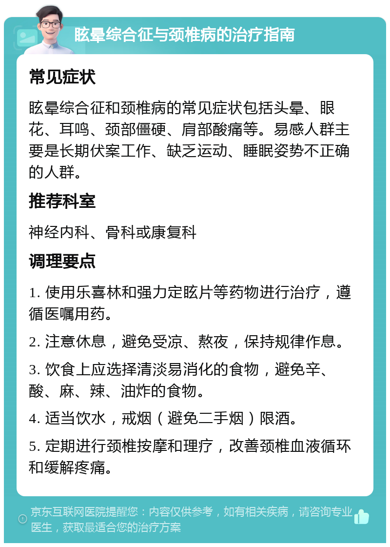 眩晕综合征与颈椎病的治疗指南 常见症状 眩晕综合征和颈椎病的常见症状包括头晕、眼花、耳鸣、颈部僵硬、肩部酸痛等。易感人群主要是长期伏案工作、缺乏运动、睡眠姿势不正确的人群。 推荐科室 神经内科、骨科或康复科 调理要点 1. 使用乐喜林和强力定眩片等药物进行治疗，遵循医嘱用药。 2. 注意休息，避免受凉、熬夜，保持规律作息。 3. 饮食上应选择清淡易消化的食物，避免辛、酸、麻、辣、油炸的食物。 4. 适当饮水，戒烟（避免二手烟）限酒。 5. 定期进行颈椎按摩和理疗，改善颈椎血液循环和缓解疼痛。