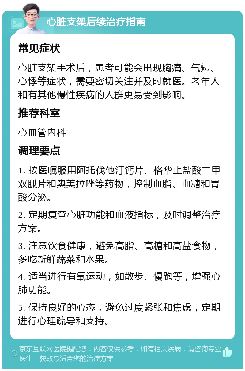 心脏支架后续治疗指南 常见症状 心脏支架手术后，患者可能会出现胸痛、气短、心悸等症状，需要密切关注并及时就医。老年人和有其他慢性疾病的人群更易受到影响。 推荐科室 心血管内科 调理要点 1. 按医嘱服用阿托伐他汀钙片、格华止盐酸二甲双胍片和奥美拉唑等药物，控制血脂、血糖和胃酸分泌。 2. 定期复查心脏功能和血液指标，及时调整治疗方案。 3. 注意饮食健康，避免高脂、高糖和高盐食物，多吃新鲜蔬菜和水果。 4. 适当进行有氧运动，如散步、慢跑等，增强心肺功能。 5. 保持良好的心态，避免过度紧张和焦虑，定期进行心理疏导和支持。