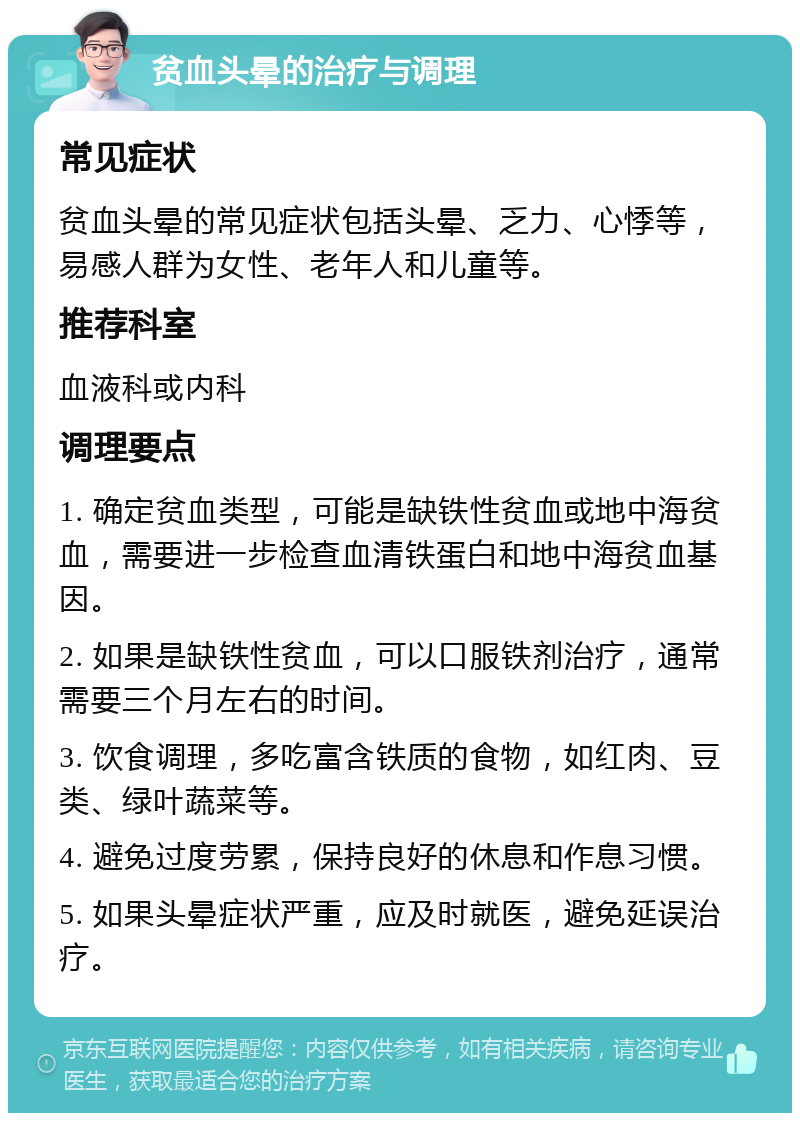 贫血头晕的治疗与调理 常见症状 贫血头晕的常见症状包括头晕、乏力、心悸等，易感人群为女性、老年人和儿童等。 推荐科室 血液科或内科 调理要点 1. 确定贫血类型，可能是缺铁性贫血或地中海贫血，需要进一步检查血清铁蛋白和地中海贫血基因。 2. 如果是缺铁性贫血，可以口服铁剂治疗，通常需要三个月左右的时间。 3. 饮食调理，多吃富含铁质的食物，如红肉、豆类、绿叶蔬菜等。 4. 避免过度劳累，保持良好的休息和作息习惯。 5. 如果头晕症状严重，应及时就医，避免延误治疗。