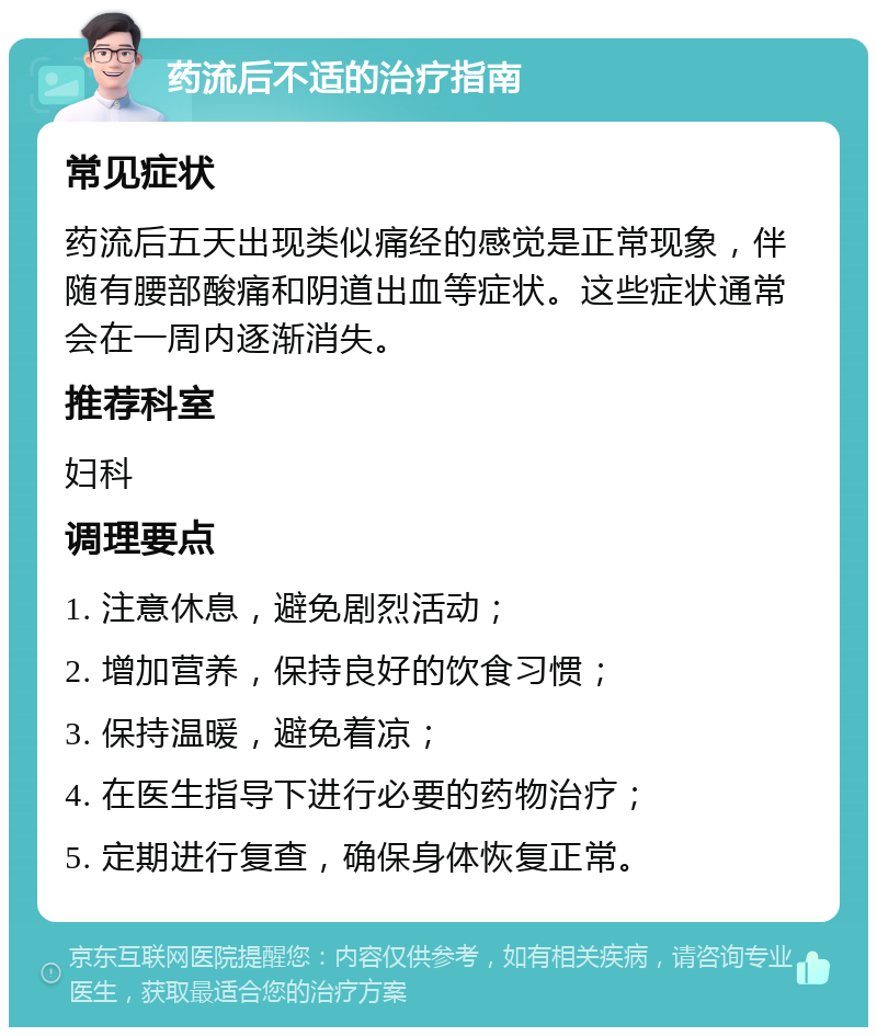 药流后不适的治疗指南 常见症状 药流后五天出现类似痛经的感觉是正常现象，伴随有腰部酸痛和阴道出血等症状。这些症状通常会在一周内逐渐消失。 推荐科室 妇科 调理要点 1. 注意休息，避免剧烈活动； 2. 增加营养，保持良好的饮食习惯； 3. 保持温暖，避免着凉； 4. 在医生指导下进行必要的药物治疗； 5. 定期进行复查，确保身体恢复正常。