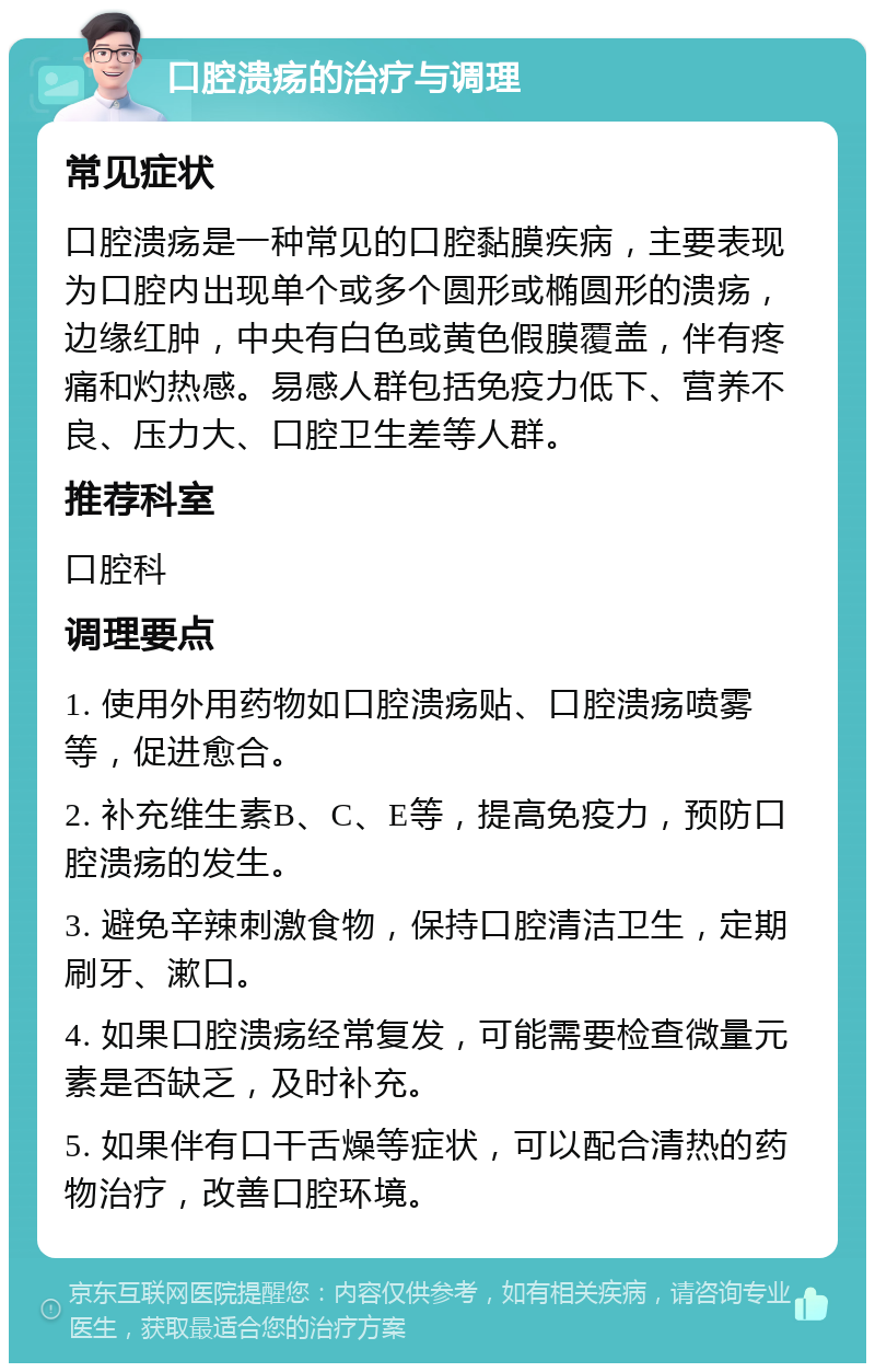 口腔溃疡的治疗与调理 常见症状 口腔溃疡是一种常见的口腔黏膜疾病，主要表现为口腔内出现单个或多个圆形或椭圆形的溃疡，边缘红肿，中央有白色或黄色假膜覆盖，伴有疼痛和灼热感。易感人群包括免疫力低下、营养不良、压力大、口腔卫生差等人群。 推荐科室 口腔科 调理要点 1. 使用外用药物如口腔溃疡贴、口腔溃疡喷雾等，促进愈合。 2. 补充维生素B、C、E等，提高免疫力，预防口腔溃疡的发生。 3. 避免辛辣刺激食物，保持口腔清洁卫生，定期刷牙、漱口。 4. 如果口腔溃疡经常复发，可能需要检查微量元素是否缺乏，及时补充。 5. 如果伴有口干舌燥等症状，可以配合清热的药物治疗，改善口腔环境。