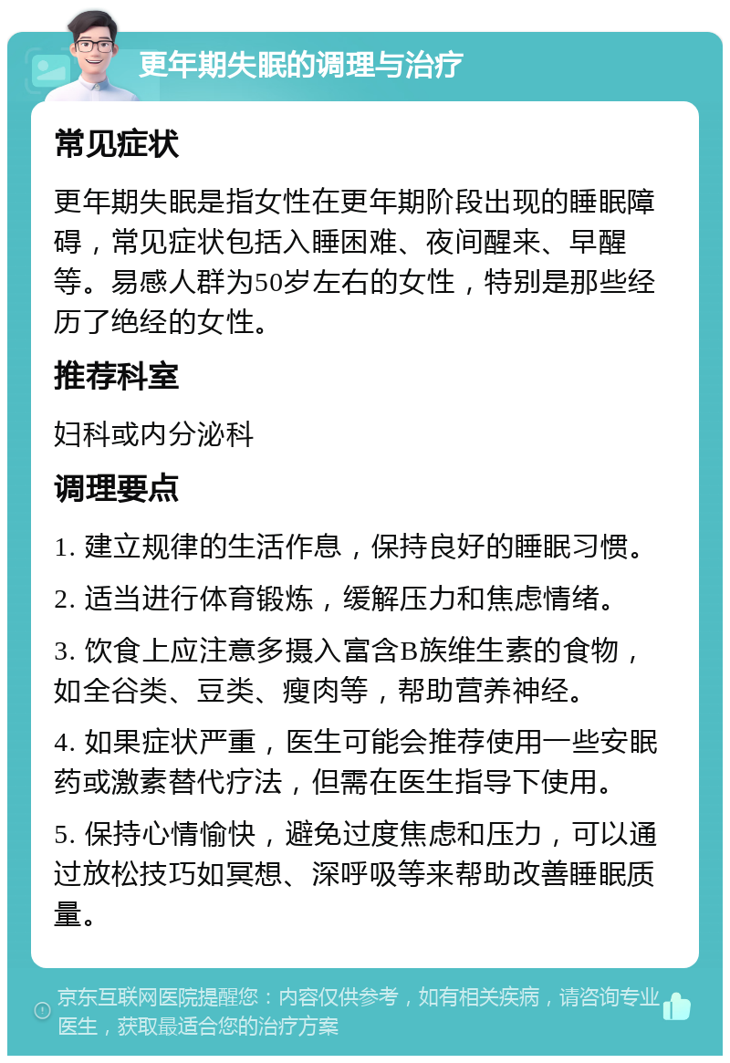 更年期失眠的调理与治疗 常见症状 更年期失眠是指女性在更年期阶段出现的睡眠障碍，常见症状包括入睡困难、夜间醒来、早醒等。易感人群为50岁左右的女性，特别是那些经历了绝经的女性。 推荐科室 妇科或内分泌科 调理要点 1. 建立规律的生活作息，保持良好的睡眠习惯。 2. 适当进行体育锻炼，缓解压力和焦虑情绪。 3. 饮食上应注意多摄入富含B族维生素的食物，如全谷类、豆类、瘦肉等，帮助营养神经。 4. 如果症状严重，医生可能会推荐使用一些安眠药或激素替代疗法，但需在医生指导下使用。 5. 保持心情愉快，避免过度焦虑和压力，可以通过放松技巧如冥想、深呼吸等来帮助改善睡眠质量。