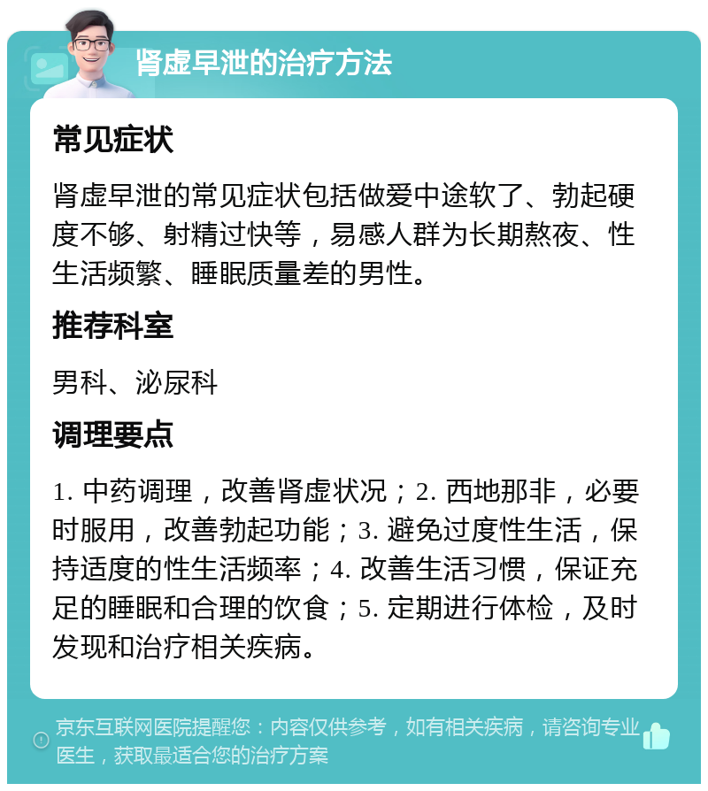 肾虚早泄的治疗方法 常见症状 肾虚早泄的常见症状包括做爱中途软了、勃起硬度不够、射精过快等，易感人群为长期熬夜、性生活频繁、睡眠质量差的男性。 推荐科室 男科、泌尿科 调理要点 1. 中药调理，改善肾虚状况；2. 西地那非，必要时服用，改善勃起功能；3. 避免过度性生活，保持适度的性生活频率；4. 改善生活习惯，保证充足的睡眠和合理的饮食；5. 定期进行体检，及时发现和治疗相关疾病。