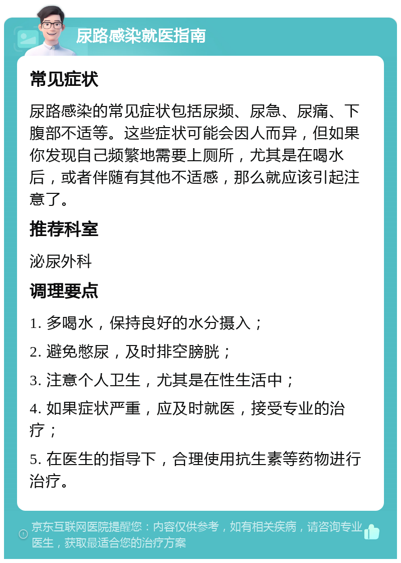 尿路感染就医指南 常见症状 尿路感染的常见症状包括尿频、尿急、尿痛、下腹部不适等。这些症状可能会因人而异，但如果你发现自己频繁地需要上厕所，尤其是在喝水后，或者伴随有其他不适感，那么就应该引起注意了。 推荐科室 泌尿外科 调理要点 1. 多喝水，保持良好的水分摄入； 2. 避免憋尿，及时排空膀胱； 3. 注意个人卫生，尤其是在性生活中； 4. 如果症状严重，应及时就医，接受专业的治疗； 5. 在医生的指导下，合理使用抗生素等药物进行治疗。