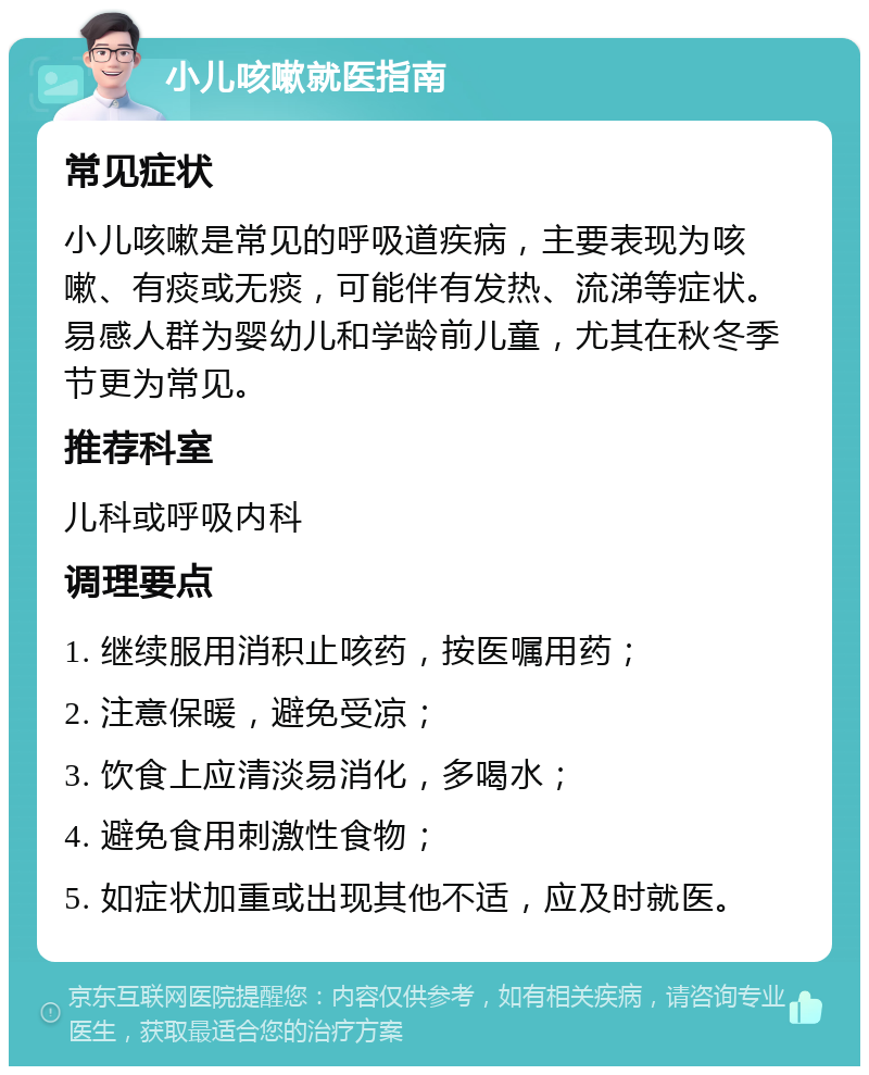 小儿咳嗽就医指南 常见症状 小儿咳嗽是常见的呼吸道疾病，主要表现为咳嗽、有痰或无痰，可能伴有发热、流涕等症状。易感人群为婴幼儿和学龄前儿童，尤其在秋冬季节更为常见。 推荐科室 儿科或呼吸内科 调理要点 1. 继续服用消积止咳药，按医嘱用药； 2. 注意保暖，避免受凉； 3. 饮食上应清淡易消化，多喝水； 4. 避免食用刺激性食物； 5. 如症状加重或出现其他不适，应及时就医。