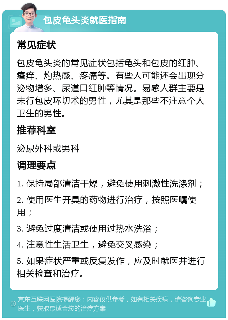 包皮龟头炎就医指南 常见症状 包皮龟头炎的常见症状包括龟头和包皮的红肿、瘙痒、灼热感、疼痛等。有些人可能还会出现分泌物增多、尿道口红肿等情况。易感人群主要是未行包皮环切术的男性，尤其是那些不注意个人卫生的男性。 推荐科室 泌尿外科或男科 调理要点 1. 保持局部清洁干燥，避免使用刺激性洗涤剂； 2. 使用医生开具的药物进行治疗，按照医嘱使用； 3. 避免过度清洁或使用过热水洗浴； 4. 注意性生活卫生，避免交叉感染； 5. 如果症状严重或反复发作，应及时就医并进行相关检查和治疗。