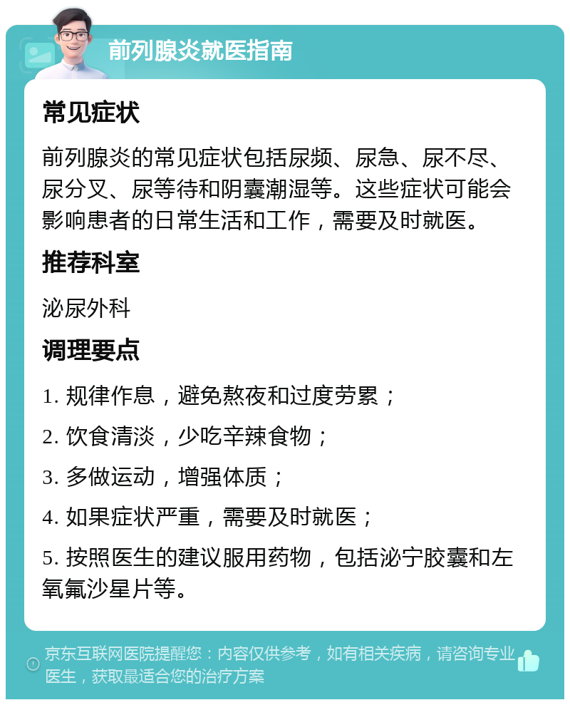 前列腺炎就医指南 常见症状 前列腺炎的常见症状包括尿频、尿急、尿不尽、尿分叉、尿等待和阴囊潮湿等。这些症状可能会影响患者的日常生活和工作，需要及时就医。 推荐科室 泌尿外科 调理要点 1. 规律作息，避免熬夜和过度劳累； 2. 饮食清淡，少吃辛辣食物； 3. 多做运动，增强体质； 4. 如果症状严重，需要及时就医； 5. 按照医生的建议服用药物，包括泌宁胶囊和左氧氟沙星片等。