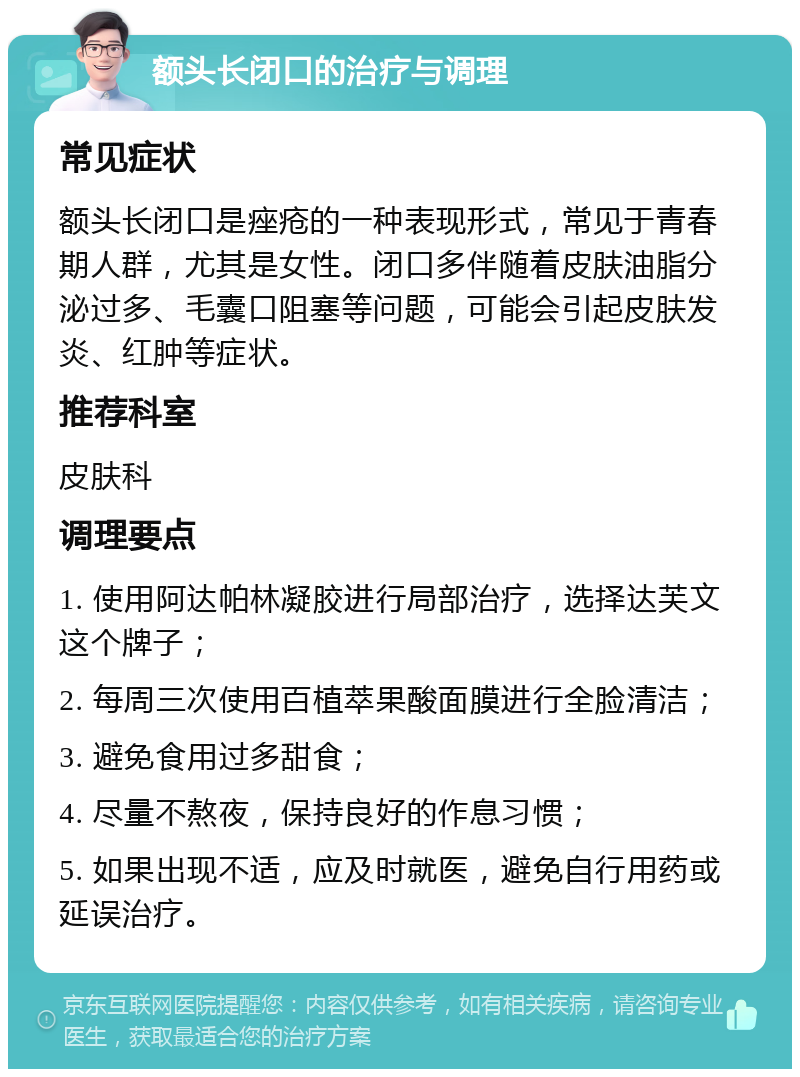 额头长闭口的治疗与调理 常见症状 额头长闭口是痤疮的一种表现形式，常见于青春期人群，尤其是女性。闭口多伴随着皮肤油脂分泌过多、毛囊口阻塞等问题，可能会引起皮肤发炎、红肿等症状。 推荐科室 皮肤科 调理要点 1. 使用阿达帕林凝胶进行局部治疗，选择达芙文这个牌子； 2. 每周三次使用百植萃果酸面膜进行全脸清洁； 3. 避免食用过多甜食； 4. 尽量不熬夜，保持良好的作息习惯； 5. 如果出现不适，应及时就医，避免自行用药或延误治疗。