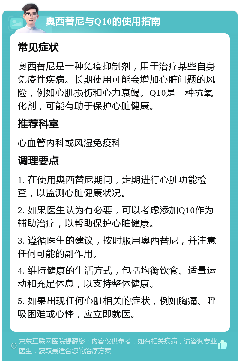 奥西替尼与Q10的使用指南 常见症状 奥西替尼是一种免疫抑制剂，用于治疗某些自身免疫性疾病。长期使用可能会增加心脏问题的风险，例如心肌损伤和心力衰竭。Q10是一种抗氧化剂，可能有助于保护心脏健康。 推荐科室 心血管内科或风湿免疫科 调理要点 1. 在使用奥西替尼期间，定期进行心脏功能检查，以监测心脏健康状况。 2. 如果医生认为有必要，可以考虑添加Q10作为辅助治疗，以帮助保护心脏健康。 3. 遵循医生的建议，按时服用奥西替尼，并注意任何可能的副作用。 4. 维持健康的生活方式，包括均衡饮食、适量运动和充足休息，以支持整体健康。 5. 如果出现任何心脏相关的症状，例如胸痛、呼吸困难或心悸，应立即就医。