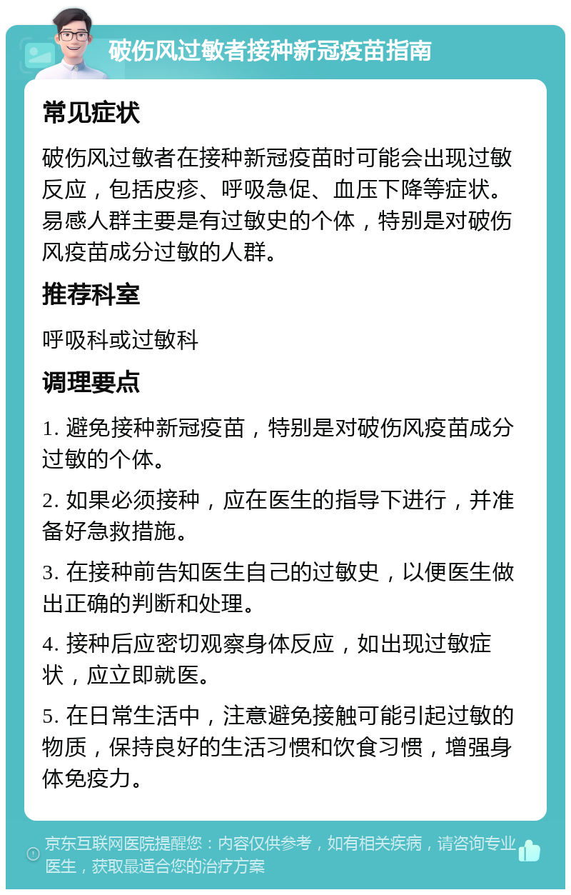 破伤风过敏者接种新冠疫苗指南 常见症状 破伤风过敏者在接种新冠疫苗时可能会出现过敏反应，包括皮疹、呼吸急促、血压下降等症状。易感人群主要是有过敏史的个体，特别是对破伤风疫苗成分过敏的人群。 推荐科室 呼吸科或过敏科 调理要点 1. 避免接种新冠疫苗，特别是对破伤风疫苗成分过敏的个体。 2. 如果必须接种，应在医生的指导下进行，并准备好急救措施。 3. 在接种前告知医生自己的过敏史，以便医生做出正确的判断和处理。 4. 接种后应密切观察身体反应，如出现过敏症状，应立即就医。 5. 在日常生活中，注意避免接触可能引起过敏的物质，保持良好的生活习惯和饮食习惯，增强身体免疫力。