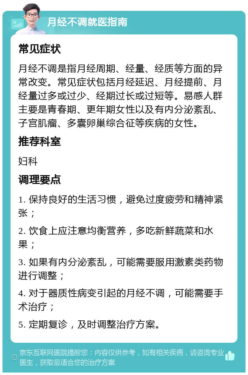 月经不调就医指南 常见症状 月经不调是指月经周期、经量、经质等方面的异常改变。常见症状包括月经延迟、月经提前、月经量过多或过少、经期过长或过短等。易感人群主要是青春期、更年期女性以及有内分泌紊乱、子宫肌瘤、多囊卵巢综合征等疾病的女性。 推荐科室 妇科 调理要点 1. 保持良好的生活习惯，避免过度疲劳和精神紧张； 2. 饮食上应注意均衡营养，多吃新鲜蔬菜和水果； 3. 如果有内分泌紊乱，可能需要服用激素类药物进行调整； 4. 对于器质性病变引起的月经不调，可能需要手术治疗； 5. 定期复诊，及时调整治疗方案。