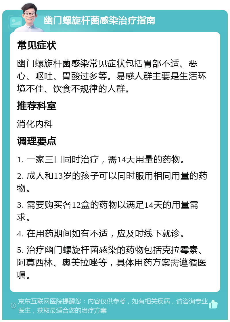 幽门螺旋杆菌感染治疗指南 常见症状 幽门螺旋杆菌感染常见症状包括胃部不适、恶心、呕吐、胃酸过多等。易感人群主要是生活环境不佳、饮食不规律的人群。 推荐科室 消化内科 调理要点 1. 一家三口同时治疗，需14天用量的药物。 2. 成人和13岁的孩子可以同时服用相同用量的药物。 3. 需要购买各12盒的药物以满足14天的用量需求。 4. 在用药期间如有不适，应及时线下就诊。 5. 治疗幽门螺旋杆菌感染的药物包括克拉霉素、阿莫西林、奥美拉唑等，具体用药方案需遵循医嘱。