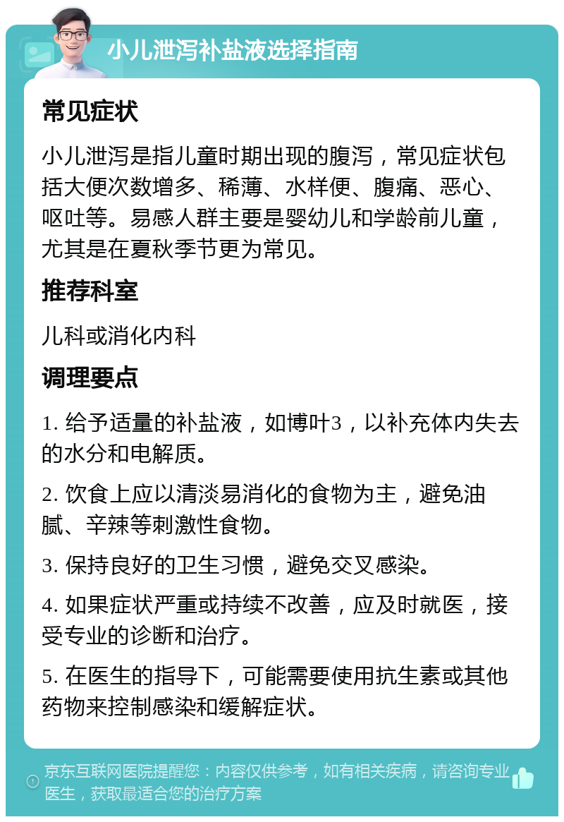 小儿泄泻补盐液选择指南 常见症状 小儿泄泻是指儿童时期出现的腹泻，常见症状包括大便次数增多、稀薄、水样便、腹痛、恶心、呕吐等。易感人群主要是婴幼儿和学龄前儿童，尤其是在夏秋季节更为常见。 推荐科室 儿科或消化内科 调理要点 1. 给予适量的补盐液，如博叶3，以补充体内失去的水分和电解质。 2. 饮食上应以清淡易消化的食物为主，避免油腻、辛辣等刺激性食物。 3. 保持良好的卫生习惯，避免交叉感染。 4. 如果症状严重或持续不改善，应及时就医，接受专业的诊断和治疗。 5. 在医生的指导下，可能需要使用抗生素或其他药物来控制感染和缓解症状。