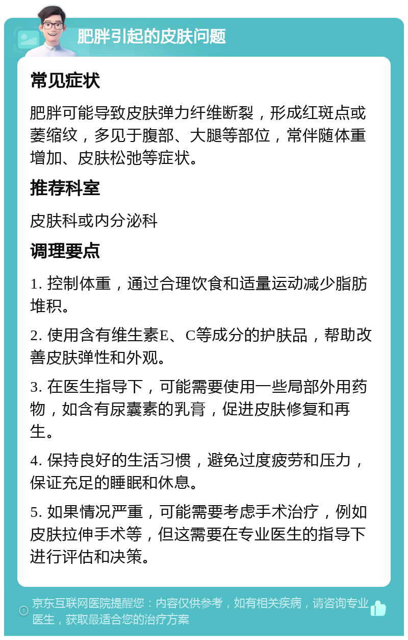 肥胖引起的皮肤问题 常见症状 肥胖可能导致皮肤弹力纤维断裂，形成红斑点或萎缩纹，多见于腹部、大腿等部位，常伴随体重增加、皮肤松弛等症状。 推荐科室 皮肤科或内分泌科 调理要点 1. 控制体重，通过合理饮食和适量运动减少脂肪堆积。 2. 使用含有维生素E、C等成分的护肤品，帮助改善皮肤弹性和外观。 3. 在医生指导下，可能需要使用一些局部外用药物，如含有尿囊素的乳膏，促进皮肤修复和再生。 4. 保持良好的生活习惯，避免过度疲劳和压力，保证充足的睡眠和休息。 5. 如果情况严重，可能需要考虑手术治疗，例如皮肤拉伸手术等，但这需要在专业医生的指导下进行评估和决策。