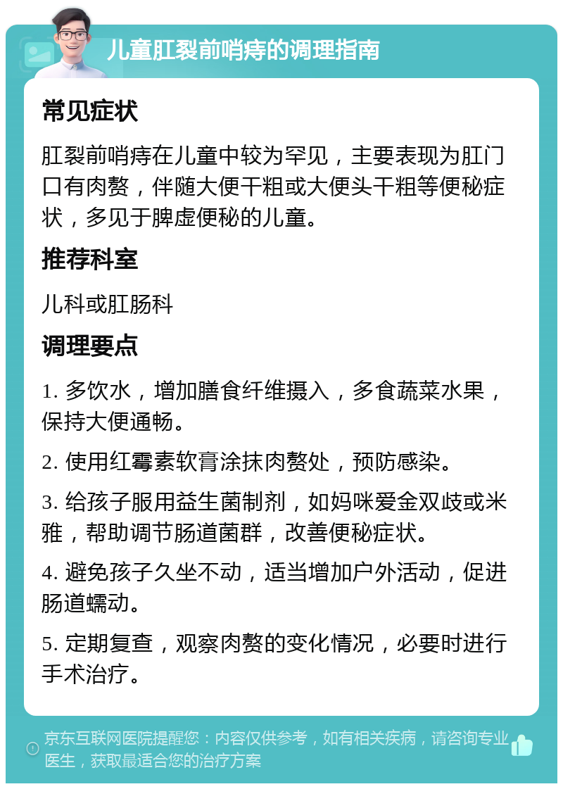 儿童肛裂前哨痔的调理指南 常见症状 肛裂前哨痔在儿童中较为罕见，主要表现为肛门口有肉赘，伴随大便干粗或大便头干粗等便秘症状，多见于脾虚便秘的儿童。 推荐科室 儿科或肛肠科 调理要点 1. 多饮水，增加膳食纤维摄入，多食蔬菜水果，保持大便通畅。 2. 使用红霉素软膏涂抹肉赘处，预防感染。 3. 给孩子服用益生菌制剂，如妈咪爱金双歧或米雅，帮助调节肠道菌群，改善便秘症状。 4. 避免孩子久坐不动，适当增加户外活动，促进肠道蠕动。 5. 定期复查，观察肉赘的变化情况，必要时进行手术治疗。