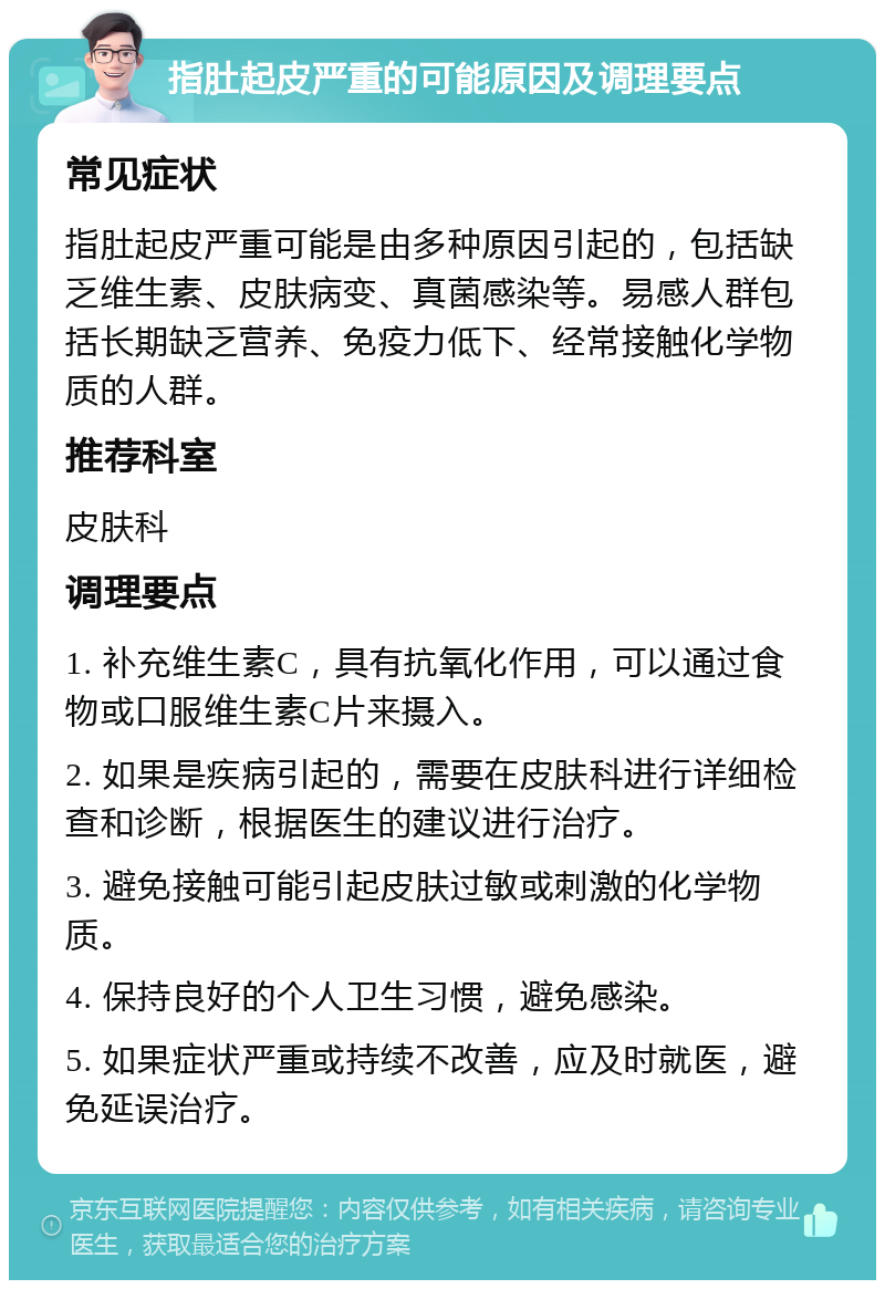 指肚起皮严重的可能原因及调理要点 常见症状 指肚起皮严重可能是由多种原因引起的，包括缺乏维生素、皮肤病变、真菌感染等。易感人群包括长期缺乏营养、免疫力低下、经常接触化学物质的人群。 推荐科室 皮肤科 调理要点 1. 补充维生素C，具有抗氧化作用，可以通过食物或口服维生素C片来摄入。 2. 如果是疾病引起的，需要在皮肤科进行详细检查和诊断，根据医生的建议进行治疗。 3. 避免接触可能引起皮肤过敏或刺激的化学物质。 4. 保持良好的个人卫生习惯，避免感染。 5. 如果症状严重或持续不改善，应及时就医，避免延误治疗。