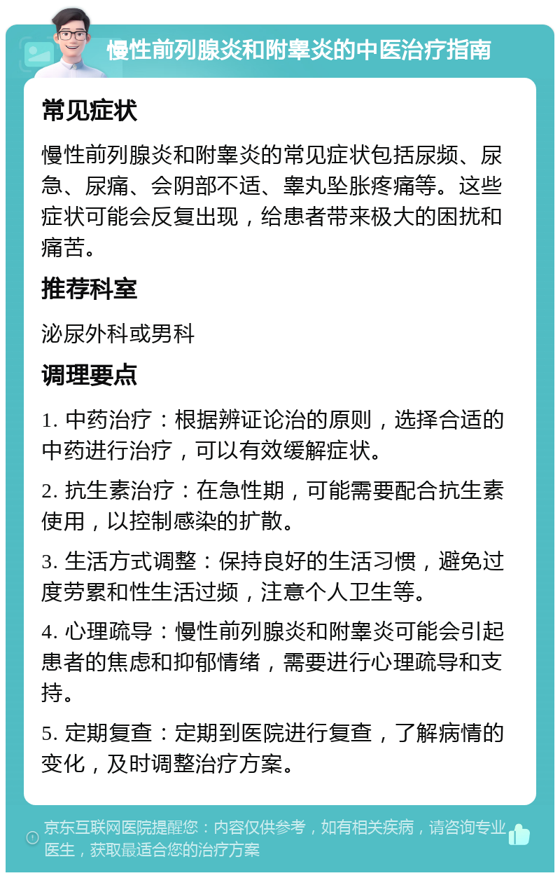 慢性前列腺炎和附睾炎的中医治疗指南 常见症状 慢性前列腺炎和附睾炎的常见症状包括尿频、尿急、尿痛、会阴部不适、睾丸坠胀疼痛等。这些症状可能会反复出现，给患者带来极大的困扰和痛苦。 推荐科室 泌尿外科或男科 调理要点 1. 中药治疗：根据辨证论治的原则，选择合适的中药进行治疗，可以有效缓解症状。 2. 抗生素治疗：在急性期，可能需要配合抗生素使用，以控制感染的扩散。 3. 生活方式调整：保持良好的生活习惯，避免过度劳累和性生活过频，注意个人卫生等。 4. 心理疏导：慢性前列腺炎和附睾炎可能会引起患者的焦虑和抑郁情绪，需要进行心理疏导和支持。 5. 定期复查：定期到医院进行复查，了解病情的变化，及时调整治疗方案。