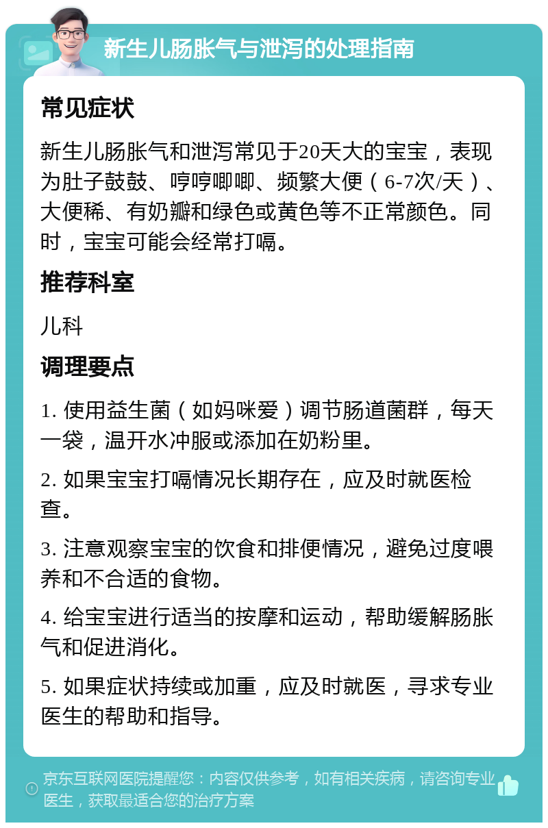 新生儿肠胀气与泄泻的处理指南 常见症状 新生儿肠胀气和泄泻常见于20天大的宝宝，表现为肚子鼓鼓、哼哼唧唧、频繁大便（6-7次/天）、大便稀、有奶瓣和绿色或黄色等不正常颜色。同时，宝宝可能会经常打嗝。 推荐科室 儿科 调理要点 1. 使用益生菌（如妈咪爱）调节肠道菌群，每天一袋，温开水冲服或添加在奶粉里。 2. 如果宝宝打嗝情况长期存在，应及时就医检查。 3. 注意观察宝宝的饮食和排便情况，避免过度喂养和不合适的食物。 4. 给宝宝进行适当的按摩和运动，帮助缓解肠胀气和促进消化。 5. 如果症状持续或加重，应及时就医，寻求专业医生的帮助和指导。