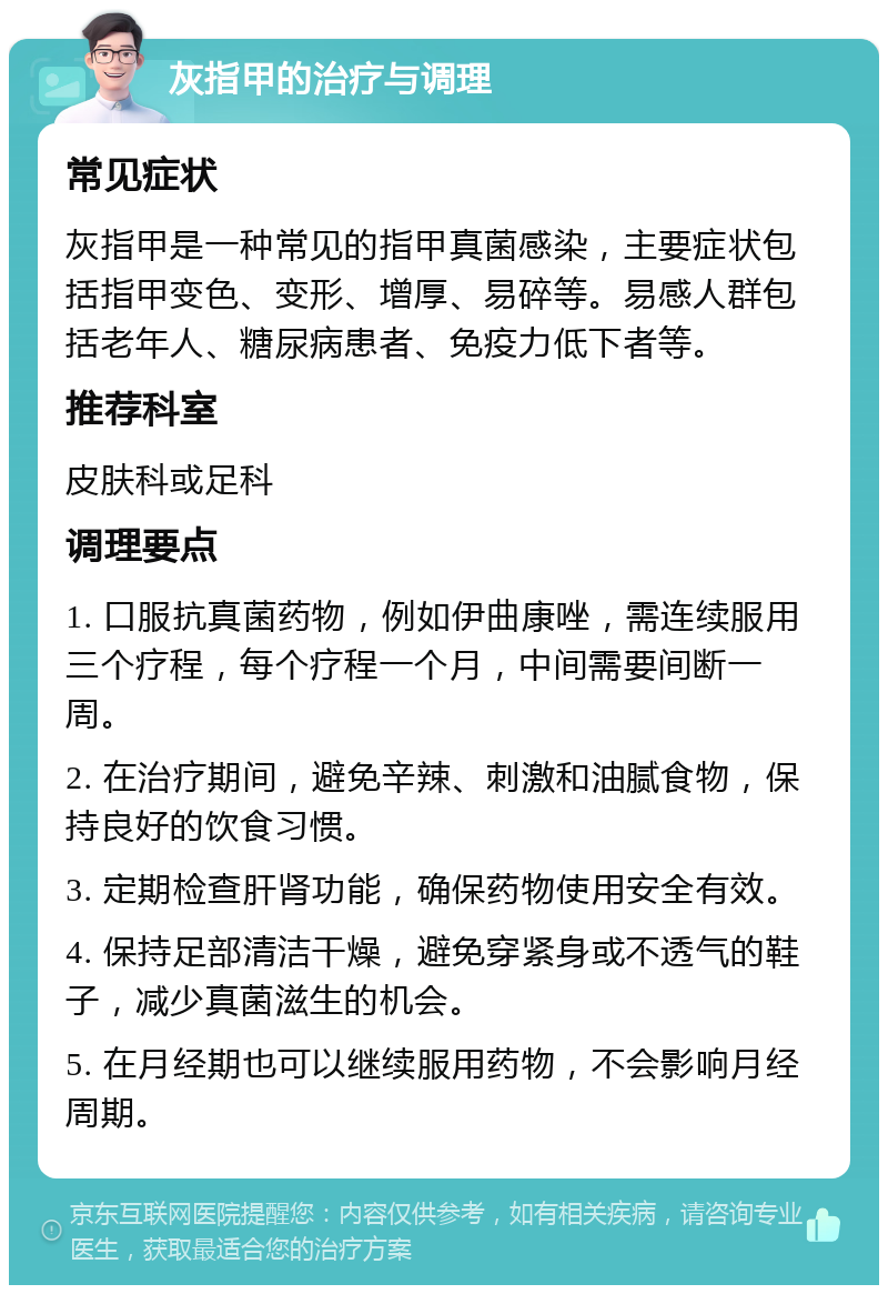 灰指甲的治疗与调理 常见症状 灰指甲是一种常见的指甲真菌感染，主要症状包括指甲变色、变形、增厚、易碎等。易感人群包括老年人、糖尿病患者、免疫力低下者等。 推荐科室 皮肤科或足科 调理要点 1. 口服抗真菌药物，例如伊曲康唑，需连续服用三个疗程，每个疗程一个月，中间需要间断一周。 2. 在治疗期间，避免辛辣、刺激和油腻食物，保持良好的饮食习惯。 3. 定期检查肝肾功能，确保药物使用安全有效。 4. 保持足部清洁干燥，避免穿紧身或不透气的鞋子，减少真菌滋生的机会。 5. 在月经期也可以继续服用药物，不会影响月经周期。