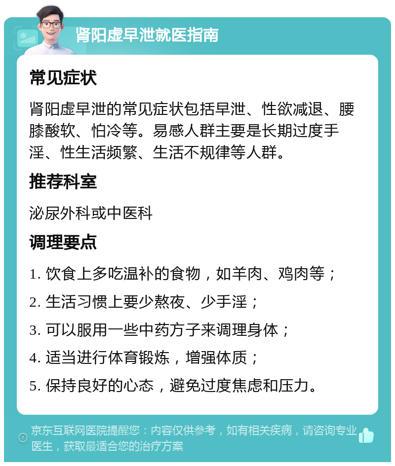 肾阳虚早泄就医指南 常见症状 肾阳虚早泄的常见症状包括早泄、性欲减退、腰膝酸软、怕冷等。易感人群主要是长期过度手淫、性生活频繁、生活不规律等人群。 推荐科室 泌尿外科或中医科 调理要点 1. 饮食上多吃温补的食物，如羊肉、鸡肉等； 2. 生活习惯上要少熬夜、少手淫； 3. 可以服用一些中药方子来调理身体； 4. 适当进行体育锻炼，增强体质； 5. 保持良好的心态，避免过度焦虑和压力。