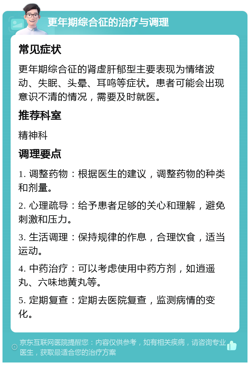 更年期综合征的治疗与调理 常见症状 更年期综合征的肾虚肝郁型主要表现为情绪波动、失眠、头晕、耳鸣等症状。患者可能会出现意识不清的情况，需要及时就医。 推荐科室 精神科 调理要点 1. 调整药物：根据医生的建议，调整药物的种类和剂量。 2. 心理疏导：给予患者足够的关心和理解，避免刺激和压力。 3. 生活调理：保持规律的作息，合理饮食，适当运动。 4. 中药治疗：可以考虑使用中药方剂，如逍遥丸、六味地黄丸等。 5. 定期复查：定期去医院复查，监测病情的变化。