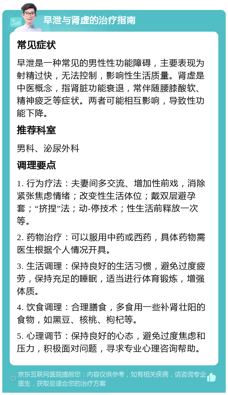 早泄与肾虚的治疗指南 常见症状 早泄是一种常见的男性性功能障碍，主要表现为射精过快，无法控制，影响性生活质量。肾虚是中医概念，指肾脏功能衰退，常伴随腰膝酸软、精神疲乏等症状。两者可能相互影响，导致性功能下降。 推荐科室 男科、泌尿外科 调理要点 1. 行为疗法：夫妻间多交流、增加性前戏，消除紧张焦虑情绪；改变性生活体位；戴双层避孕套；“挤捏”法；动-停技术；性生活前释放一次等。 2. 药物治疗：可以服用中药或西药，具体药物需医生根据个人情况开具。 3. 生活调理：保持良好的生活习惯，避免过度疲劳，保持充足的睡眠，适当进行体育锻炼，增强体质。 4. 饮食调理：合理膳食，多食用一些补肾壮阳的食物，如黑豆、核桃、枸杞等。 5. 心理调节：保持良好的心态，避免过度焦虑和压力，积极面对问题，寻求专业心理咨询帮助。