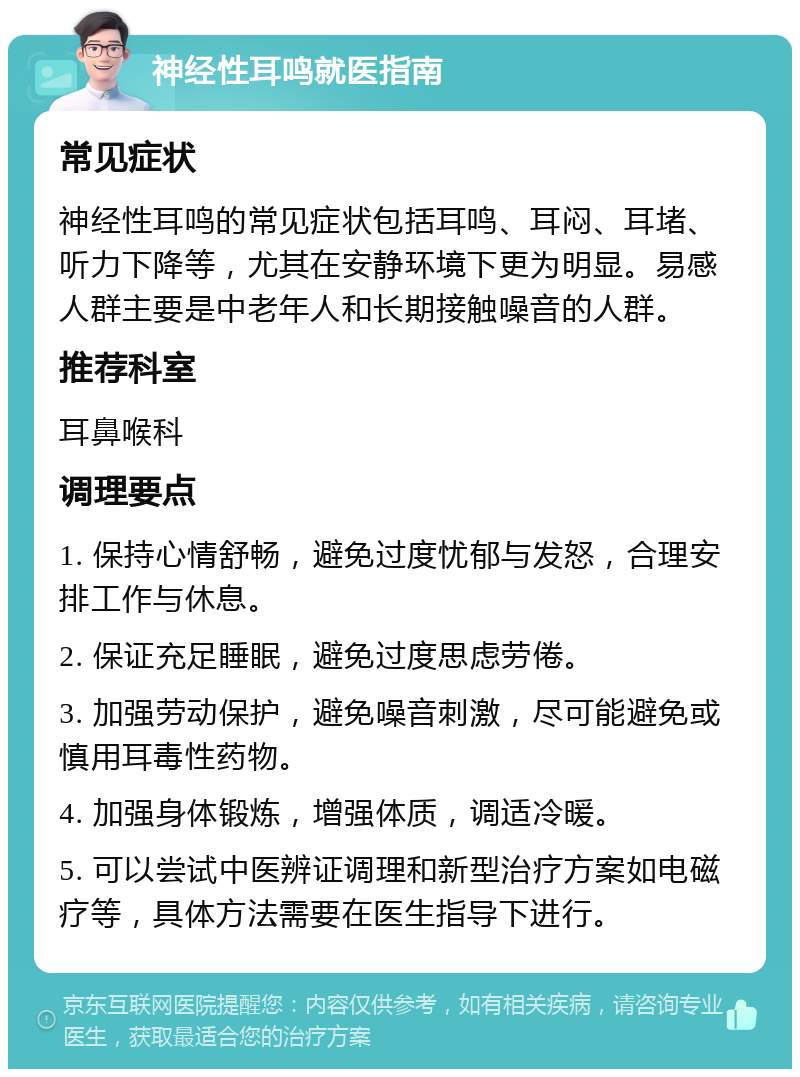 神经性耳鸣就医指南 常见症状 神经性耳鸣的常见症状包括耳鸣、耳闷、耳堵、听力下降等，尤其在安静环境下更为明显。易感人群主要是中老年人和长期接触噪音的人群。 推荐科室 耳鼻喉科 调理要点 1. 保持心情舒畅，避免过度忧郁与发怒，合理安排工作与休息。 2. 保证充足睡眠，避免过度思虑劳倦。 3. 加强劳动保护，避免噪音刺激，尽可能避免或慎用耳毒性药物。 4. 加强身体锻炼，增强体质，调适冷暖。 5. 可以尝试中医辨证调理和新型治疗方案如电磁疗等，具体方法需要在医生指导下进行。