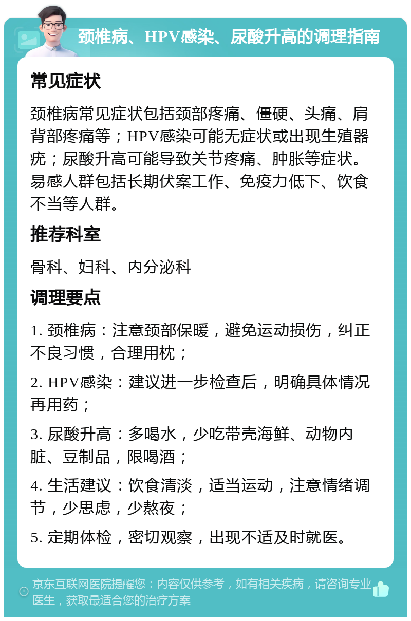 颈椎病、HPV感染、尿酸升高的调理指南 常见症状 颈椎病常见症状包括颈部疼痛、僵硬、头痛、肩背部疼痛等；HPV感染可能无症状或出现生殖器疣；尿酸升高可能导致关节疼痛、肿胀等症状。易感人群包括长期伏案工作、免疫力低下、饮食不当等人群。 推荐科室 骨科、妇科、内分泌科 调理要点 1. 颈椎病：注意颈部保暖，避免运动损伤，纠正不良习惯，合理用枕； 2. HPV感染：建议进一步检查后，明确具体情况再用药； 3. 尿酸升高：多喝水，少吃带壳海鲜、动物内脏、豆制品，限喝酒； 4. 生活建议：饮食清淡，适当运动，注意情绪调节，少思虑，少熬夜； 5. 定期体检，密切观察，出现不适及时就医。