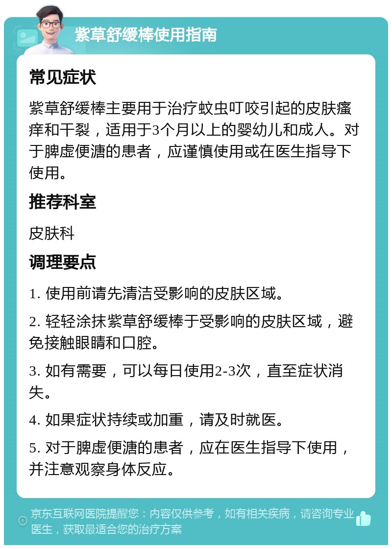 紫草舒缓棒使用指南 常见症状 紫草舒缓棒主要用于治疗蚊虫叮咬引起的皮肤瘙痒和干裂，适用于3个月以上的婴幼儿和成人。对于脾虚便溏的患者，应谨慎使用或在医生指导下使用。 推荐科室 皮肤科 调理要点 1. 使用前请先清洁受影响的皮肤区域。 2. 轻轻涂抹紫草舒缓棒于受影响的皮肤区域，避免接触眼睛和口腔。 3. 如有需要，可以每日使用2-3次，直至症状消失。 4. 如果症状持续或加重，请及时就医。 5. 对于脾虚便溏的患者，应在医生指导下使用，并注意观察身体反应。