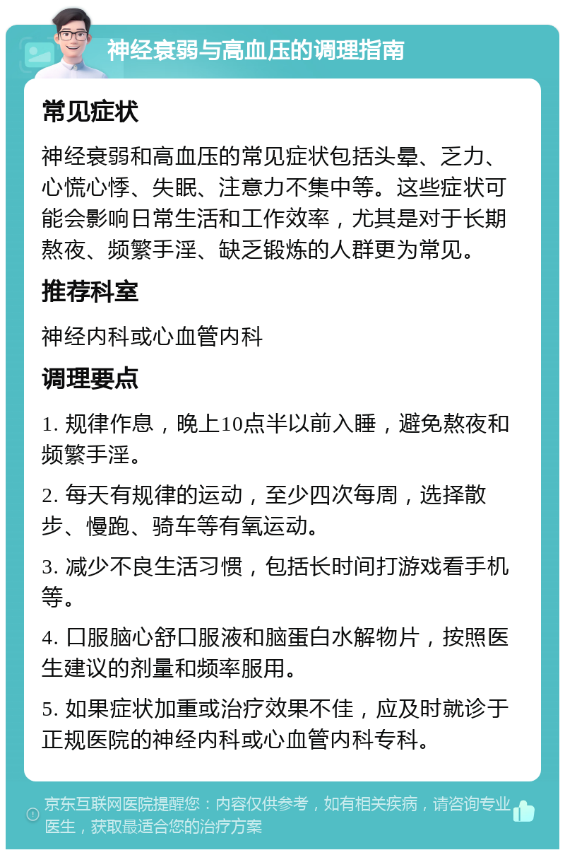 神经衰弱与高血压的调理指南 常见症状 神经衰弱和高血压的常见症状包括头晕、乏力、心慌心悸、失眠、注意力不集中等。这些症状可能会影响日常生活和工作效率，尤其是对于长期熬夜、频繁手淫、缺乏锻炼的人群更为常见。 推荐科室 神经内科或心血管内科 调理要点 1. 规律作息，晚上10点半以前入睡，避免熬夜和频繁手淫。 2. 每天有规律的运动，至少四次每周，选择散步、慢跑、骑车等有氧运动。 3. 减少不良生活习惯，包括长时间打游戏看手机等。 4. 口服脑心舒口服液和脑蛋白水解物片，按照医生建议的剂量和频率服用。 5. 如果症状加重或治疗效果不佳，应及时就诊于正规医院的神经内科或心血管内科专科。